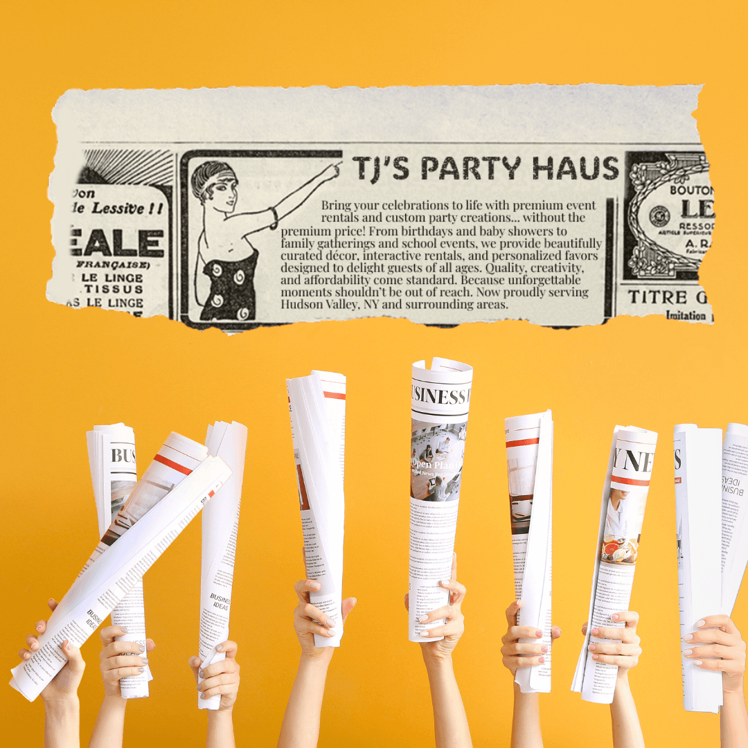 Image of numerous hands holding newspapers over a yellowish background. Above the hands is a newspaper clipping that says "TJ'S PARTY HAUS: Bring your celebrations to life with premium event rentals and custom party creations... without the premium price! From birthdays and baby showers to family gatherings and school events, we provide beautifully curated décor, interactive rentals, and personalized favors designed to delight guests of all ages. Quality, creativity, and affordability come standard. Because unforgettable moments shouldn’t be out of reach. Now proudly serving Hudson Valley, NY and surrounding areas."