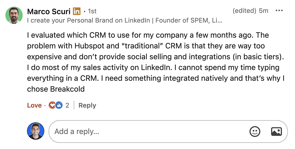 Marco Scuri LinkedIn comment: problem with HubSpot and traditional CRM is that they are too expensive and do not provide social selling and integrations in basic tiers. I do most of my sales activity on LinkedIn. I need something integrated natively and that is why I chose Breakcold.