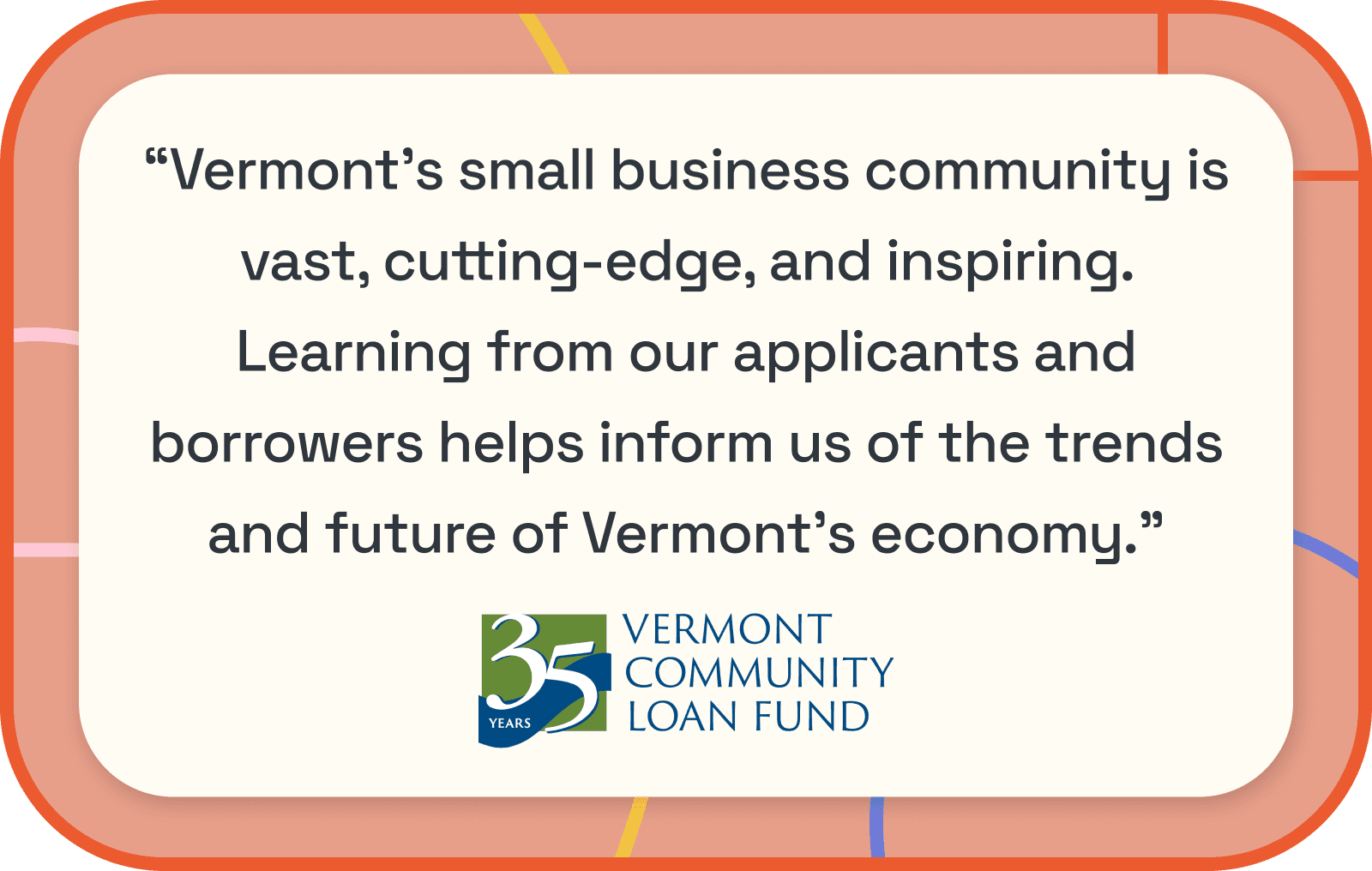 VCLF Quote: Vermont’s small business community is vast, cutting-edge, and inspiring. Learning from our applicants and borrowers helps inform us of the trends and future of Vermont’s economy.   