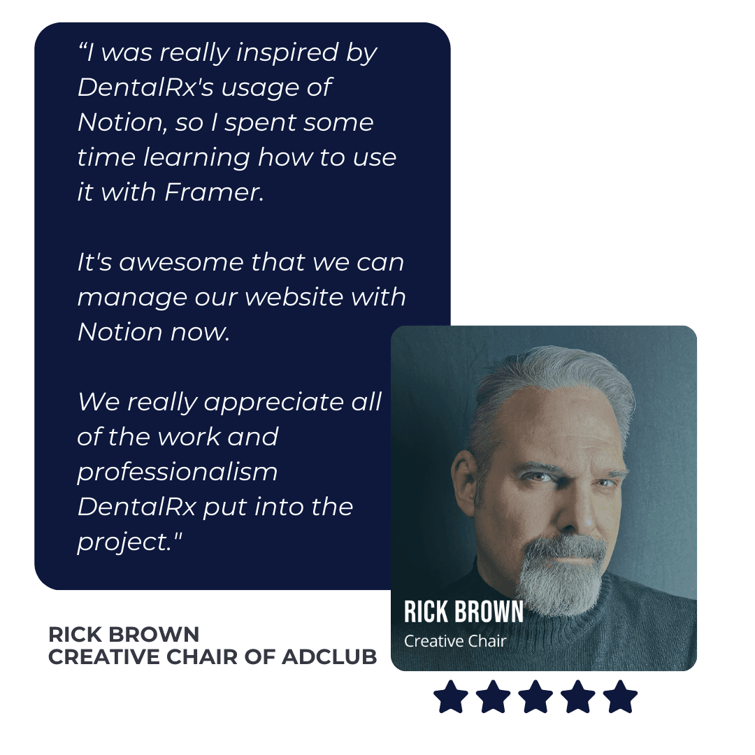 DentalRx Testimonial from Rick Brown of Adclub: “I was really inspired by DentalRx's usage of Notion, so I spent some time learning how to use it with Framer. 

It's awesome that we can manage our website with Notion now. 

We really appreciate all of the work and professionalism 
DentalRx put into the project."  
