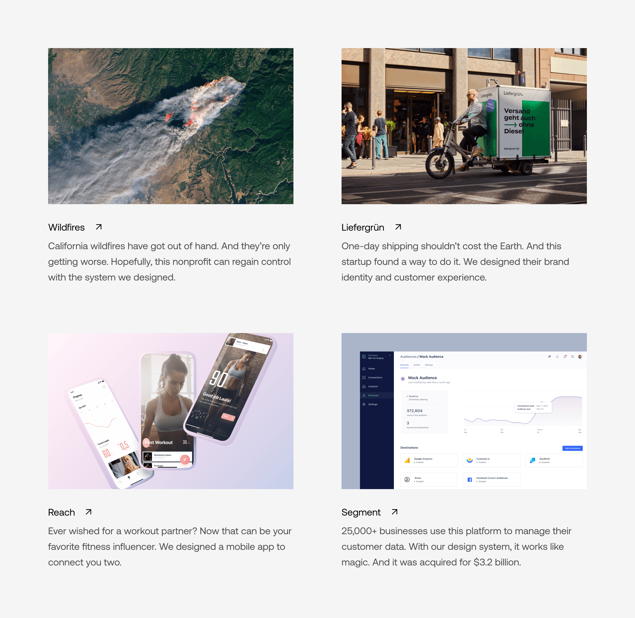 Four thumbnails of case studies. “Wildfires — California wildfires have got out of hand. And they’re only getting worse. Hopefully, this nonprofit can regain control with the system we designed.”, “Liefergrün — One-day shipping shouldn’t cost the Earth. And this startup found a way to do it. We designed their brand identity and customer experience.”, “Reach — Ever wished for a workout partner? Now that can be your favorite fitness influencer. We designed a mobile app to connect you two.”, “Segment — 25,000+ businesses use this platform to manage their customer data. With our design system, it works like magic. And it was acquired for $3.2 billion.”