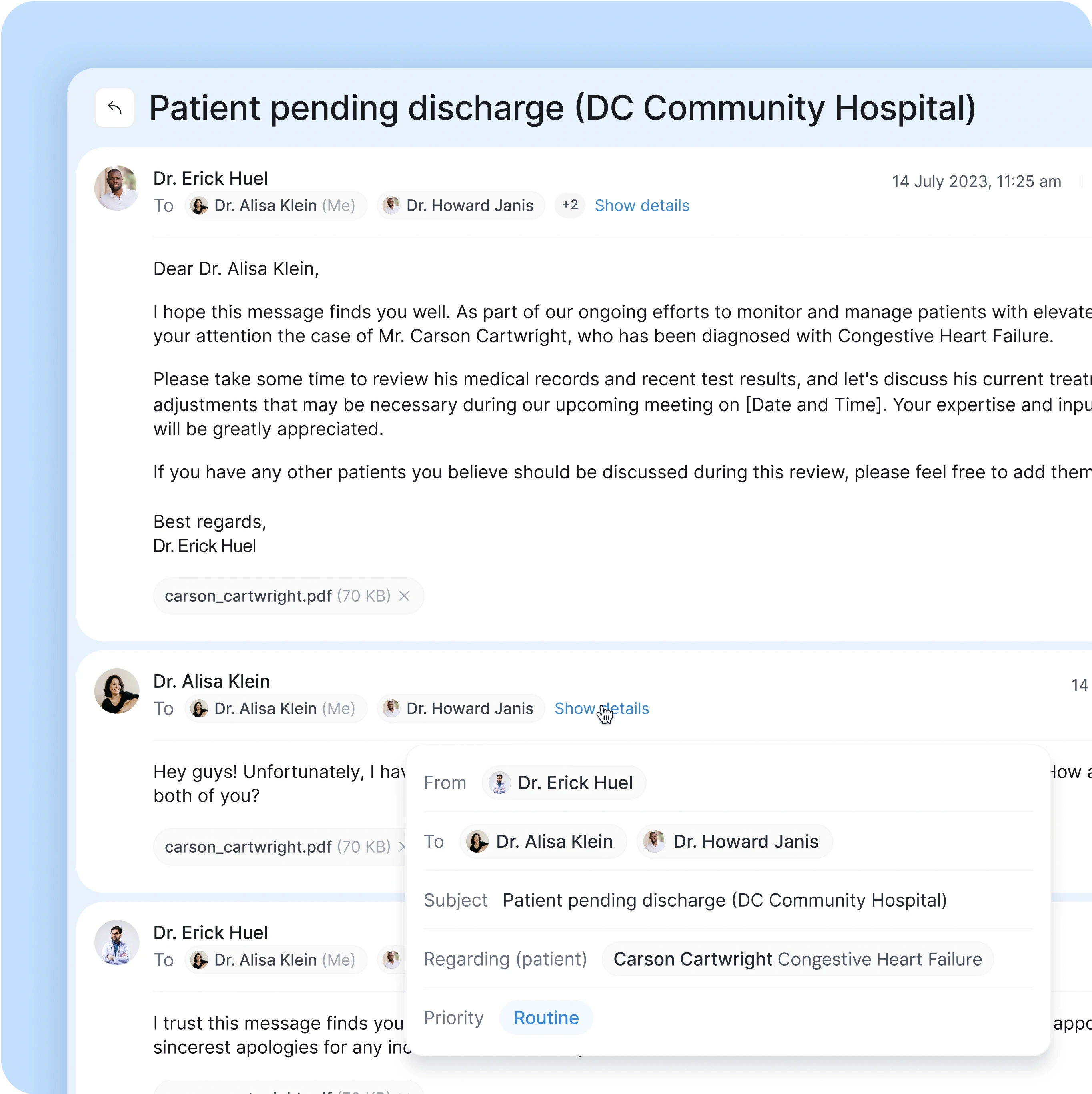 A medical communication interface focusing on a patient's discharge from DC Community Hospital. The primary conversation is an email exchange between healthcare professionals regarding Carson Cartwright, a patient diagnosed with Congestive Heart Failure. Key features of the interface include:  Email from Dr. Erick Huel: Addressed to Dr. Alisa Klein and Dr. Howard Janis, with additional recipients included. The email outlines Carson Cartwright's case and requests the review of his medical records and test results for discussion during an upcoming meeting. A PDF attachment of carson_cartwright.pdf is included (70 KB). Reply from Dr. Alisa Klein: A response acknowledging the email, indicating she has reviewed the details, and includes a continuation of the conversation. Email Details Pop-up: Shows a breakdown of the email, including the sender, recipients, subject, priority (marked as "Routine"), and the patient’s name (Carson Cartwright, with a focus on Congestive Heart Failure). The design is clean, allowing for easy navigation of the correspondence related to patient care, with important medical attachments and email threading to support communication between healthcare providers.