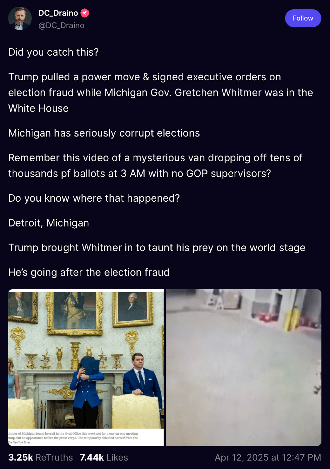 A Truth Social post from “DC_Draino” reads: “Did you catch this? Trump pulled a power move & signed executive orders on election fraud while Michigan Gov. Gretchen Whitmer was in the White House. Michigan has seriously corrupt elections. Remember this video of a mysterious van dropping off tens of thousands of ballots at 3 AM with no GOP supervisors? Do you know where that happened? Detroit, Michigan. Trump brought Whitmer in to taunt his prey on the world stage. He’s going after election fraud.”