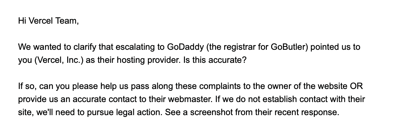 Image of an email from Kanary to Vercel. it reads: "Hi Vercel Team, We wanted to clarify that escalating to GoDaddy (the registrar for GoButler) pointed us to you (Vercel, Inc.) as their hosting provider. Is this accurate? If so, can you please help us pass along these complaints to the owner of the website OR provide us an accurate contact to their webmaster. If we do not establish contact with their site, we'll need to pursue legal action. See a screenshot from their recent response."