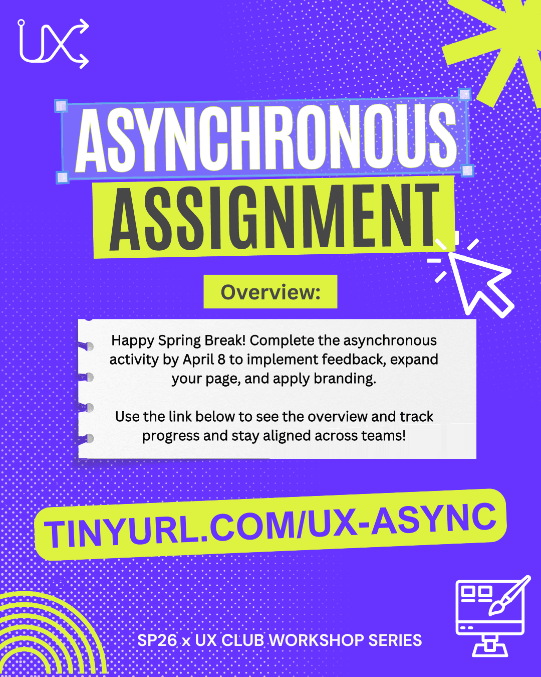 Asynchronus Assignment Infographic. Overview: Happy Spring Break! Complete the asynchronous activity by April 8 to implement feedback, expand your page, and apply branding. Use the link below to see the overview and track progress and stay aligned across teams! TINYURL.COM/UX-ASYNC