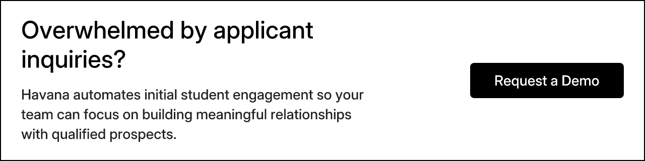 Overwhelmed by applicant inquiries? Havana automates initial student engagement so your team can focus on building meaningful relationships with qualified prospects.