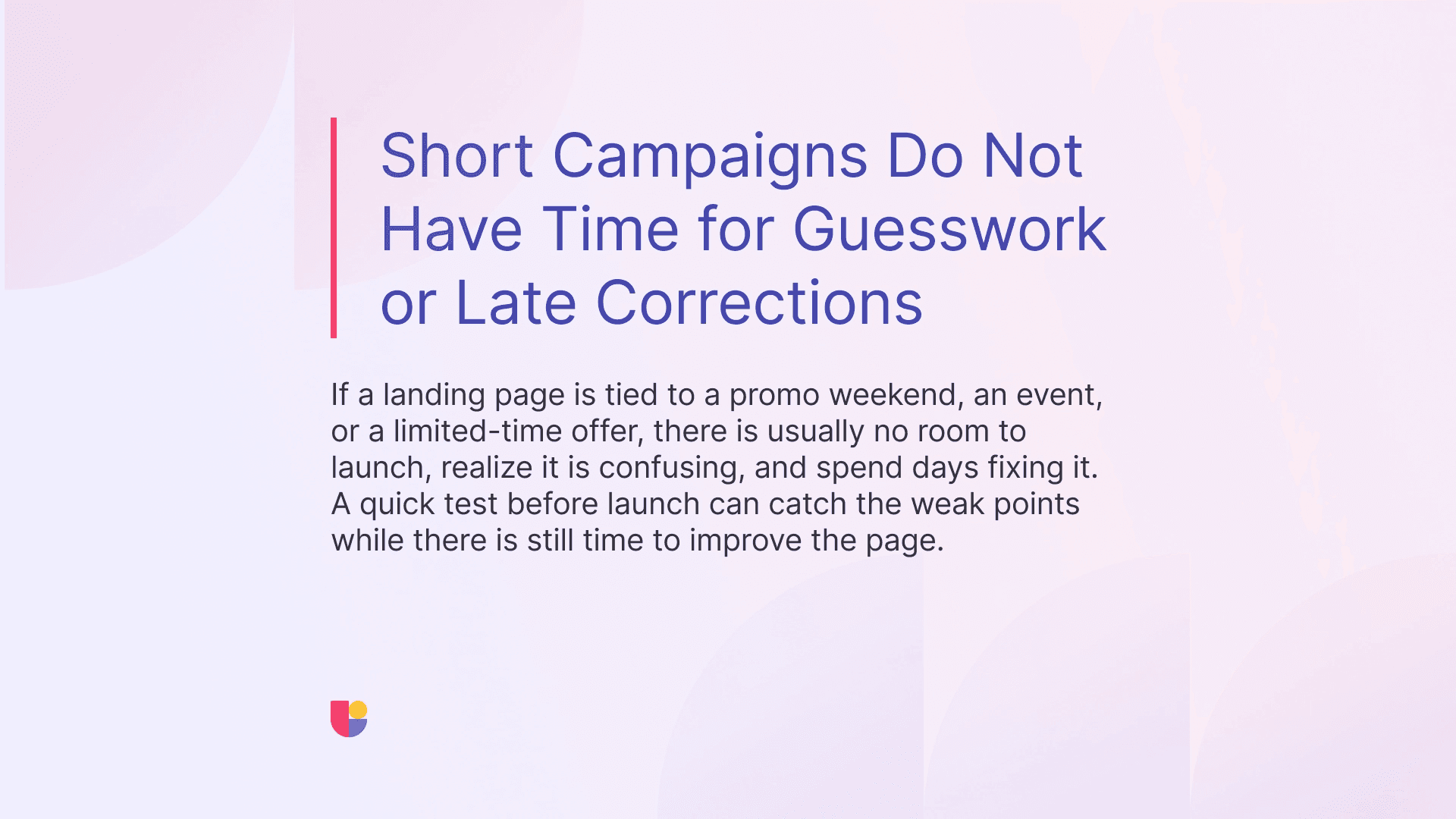 User testing your designs early is the only way to make sure your time sensitive campaigns will be successful. Do not launch an untested weekend promo page, just to find out the users are struggling on Monday.
