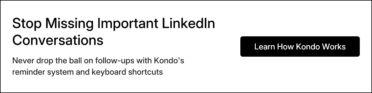 Stop Missing Important LinkedIn Conversations. Never drop the ball on follow-ups with Kondo's reminder system and keyboard shortcuts. Learn How Kondo Works.