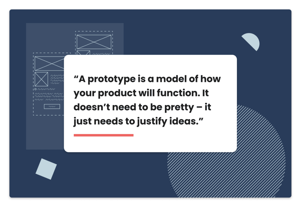 A prototype is a model of how your product will function. It doesn’t need to be pretty – it just needs to justify ideas