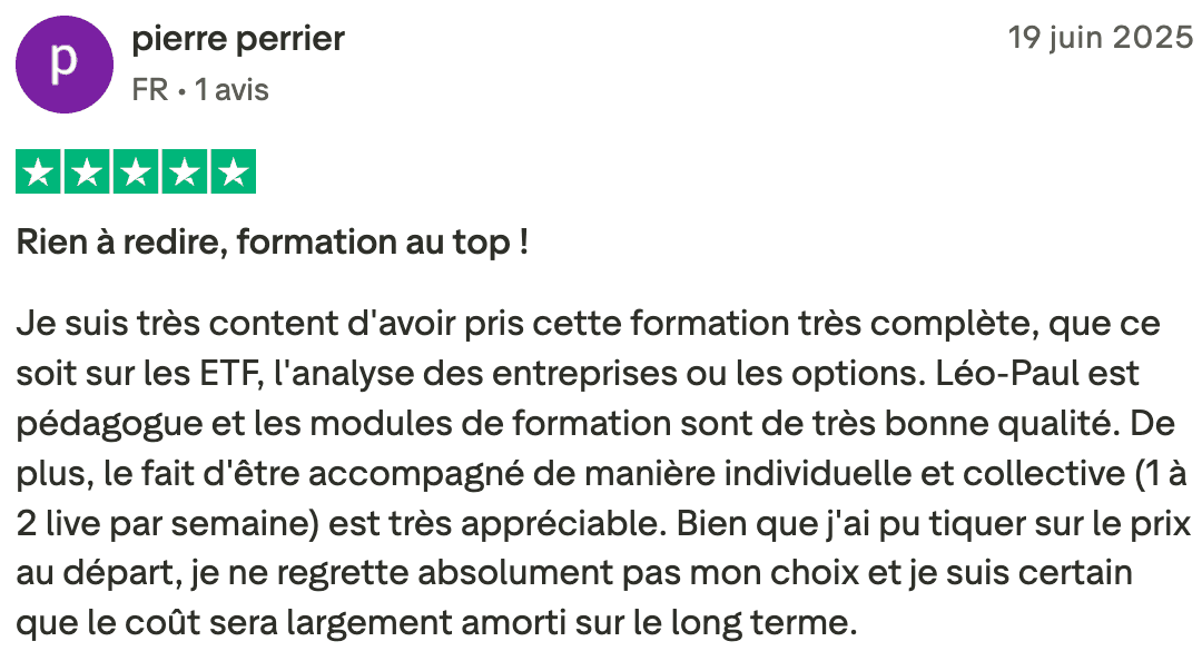 pierre perrier FR • 1 review Jun 19, 2025 Rated 5 out of 5 stars Rien à redire, formation au top ! Je suis très content d'avoir pris cette formation très complète, que ce soit sur les ETF, l'analyse des entreprises ou les options. Léo-Paul est pédagogue et les modules de formation sont de très bonne qualité. De plus, le fait d'être accompagné de manière individuelle et collective (1 à 2 live par semaine) est très appréciable. Bien que j'ai pu tiquer sur le prix au départ, je ne regrette absolument pas mon choix et je suis certain que le coût sera largement amorti sur le long terme.