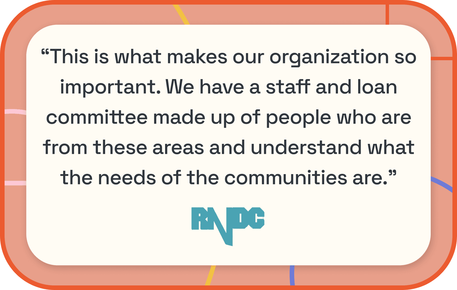 RNDC Quote: "This is what makes our organization so important. We have a staff and loan committee made up of people who are from these areas and understand what the needs of the communities are."