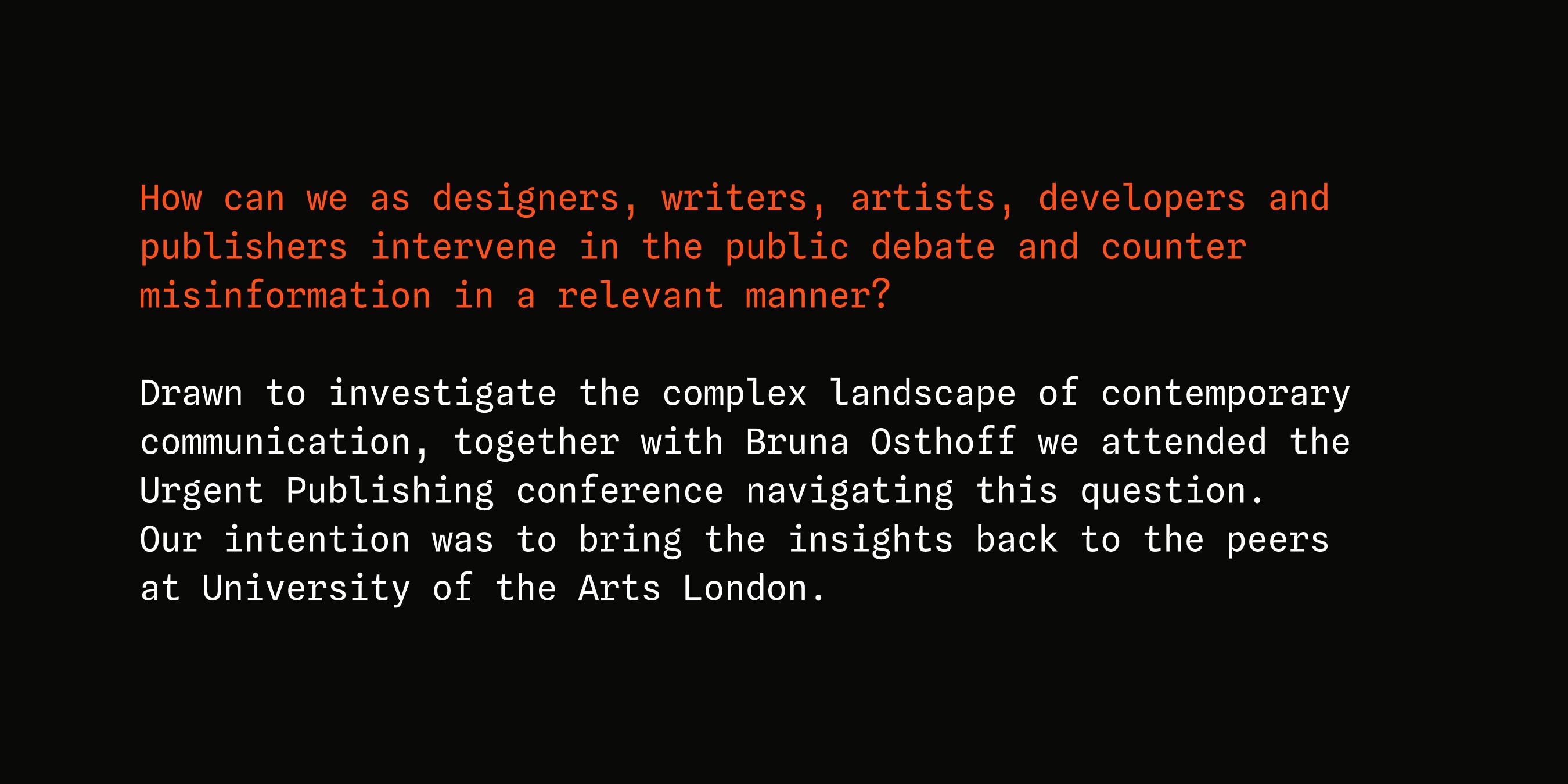How can we as designers, writers, artists, developers and publishers intervene in the public debate and counter misinformation in a relevant manner? Drawn to investigate the complex landscape of contemporary communication, together with Bruna Osthoff we attended the Urgent Publishing conference navigating this question.
Our intention was to bring the insights back to the peers
at University of the Arts London.