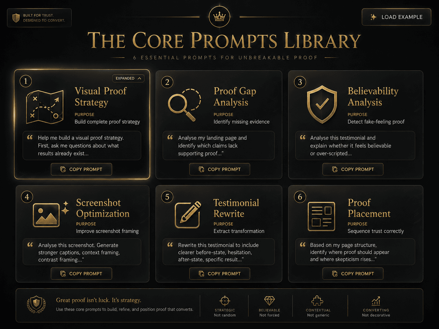 “The Core Prompts Library” Concept: A minimalist, elegant 6-panel prompt library. Each panel represents one core prompt with its purpose and a snippet:  Panel 1 (Visual Proof Strategy): Icon: strategy map — Purpose: “Build complete proof strategy” — Snippet: “Help me build a visual proof strategy. First, ask me questions about what results already exist...”  Panel 2 (Proof Gap Analysis): Icon: magnifying glass with gap — Purpose: “Identify missing evidence” — Snippet: “Analyse my landing page and identify which claims lack supporting proof...”  Panel 3 (Believability Analysis): Icon: shield with check — Purpose: “Detect fake-feeling proof” — Snippet: “Analyse this testimonial and explain whether it feels believable or over-scripted...”  Panel 4 (Screenshot Optimization): Icon: image with sparkles — Purpose: “Improve screenshot framing” — Snippet: “Analyse this screenshot. Generate stronger captions, context framing, contrast framing...”  Panel 5 (Testimonial Rewrite): Icon: edit/pencil — Purpose: “Extract transformation” — Snippet: “Rewrite this testimonial to include clearer before-state, hesitation, after-state, specific result...”  Panel 6 (Proof Placement): Icon: page map — Purpose: “Sequence trust correctly” — Snippet: “Based on my page structure, identify where proof should appear and where skepticism rises...”  Style: Glass-morphism, dark background. Each panel is a translucent card with gold foil text. A “Copy Prompt” button on each panel.  Interaction: Hovering any panel expands the full prompt template. Clicking “Copy Prompt” copies it to clipboard. A “Load Example” button shows a completed prompt with real inputs.