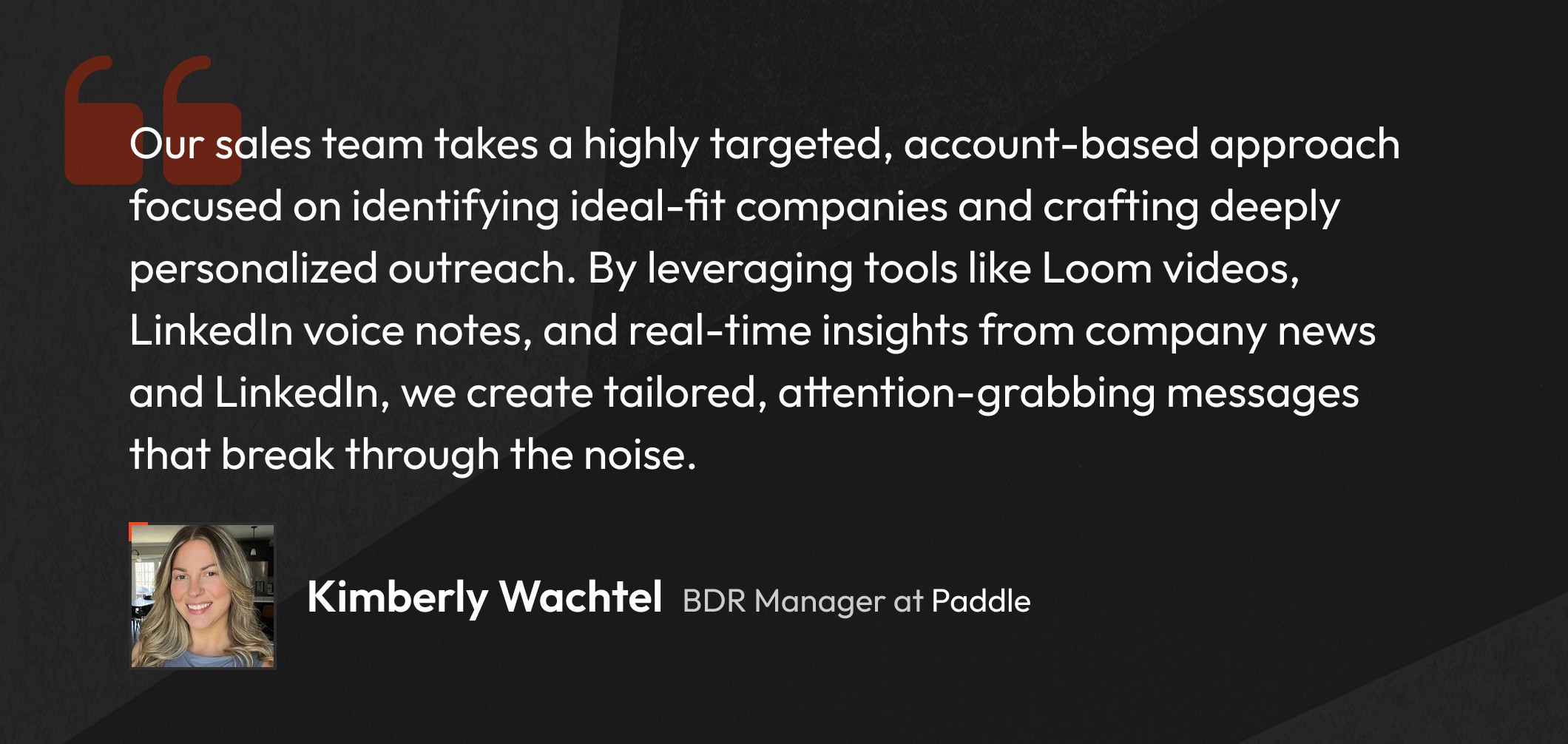 Kimberly Wachtel, BDR at Paddle says "Our sales team takes a highly targeted, account-based approach focused on identifying ideal-fit companies and crafting deeply personalized outreach. By leveraging tools like Loom videos, LinkedIn voice notes, and real-time insights from company news and LinkedIn, we create tailored, attention-grabbing messages that break through the noise."