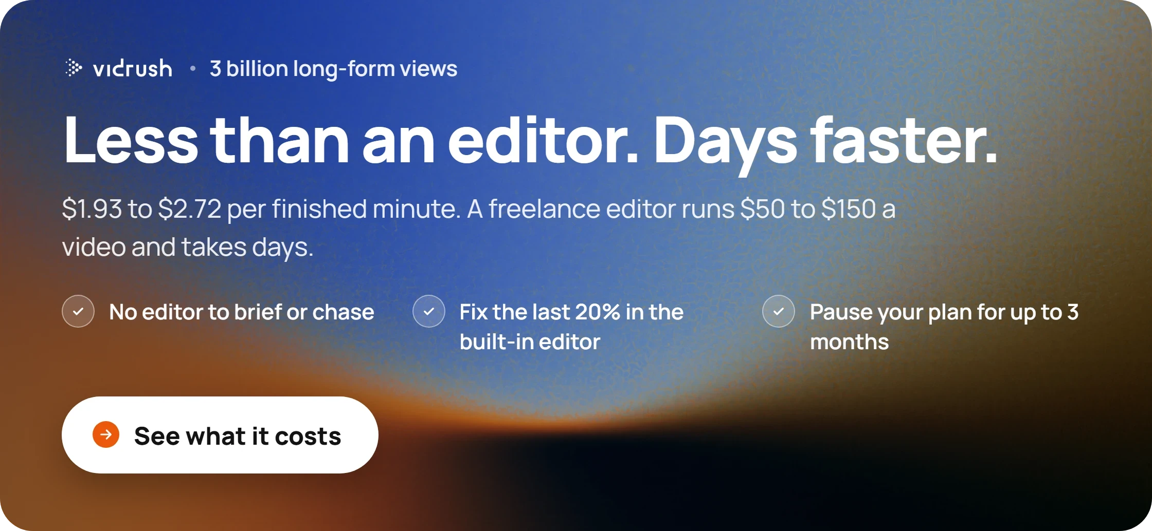 Less than an editor. Days faster. $1.93 to $2.72 per finished minute. A freelance editor runs $50 to $150 a video and takes days.