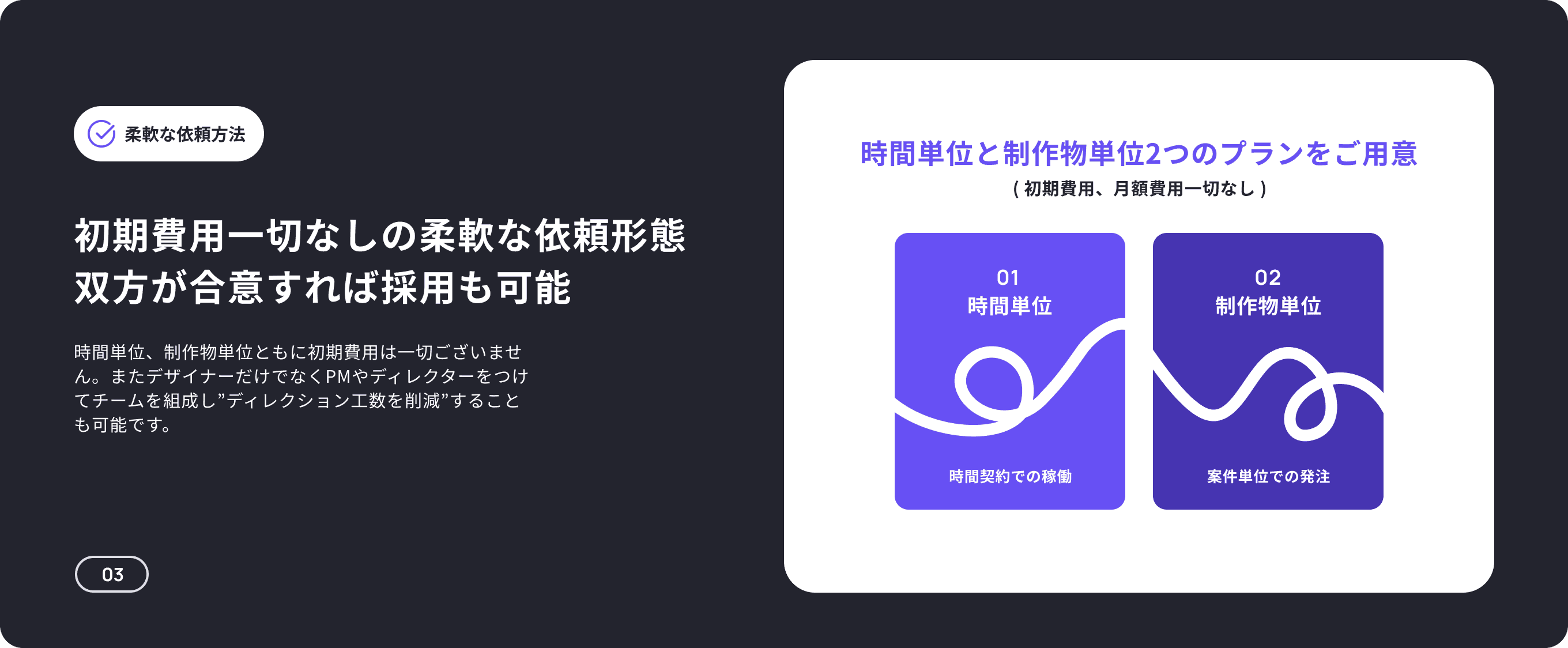 柔軟な依頼方法 時間単位と制作物単位2つのプランをご用意 ( 初期費用、月額費用一切なし ) 初期費用一切なしの柔軟な依頼形態 双方が合意すれば採用も可能 01 02 時間単位 制作物単位 時間単位、制作物単位ともに初期費用は一切ございません。またデザイナーだけでなくPMやディレクターをつけてチームを組成し”ディレクション工数を削減”することも可能です。 時間契約での稼働 案件単位での発注 03