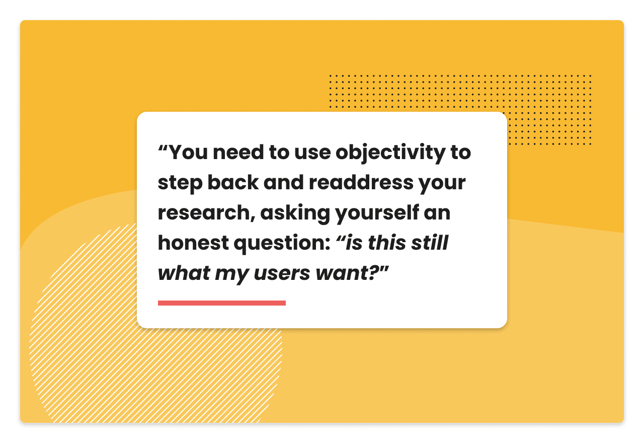 Quote: You need to use objectivity to step back and readdress your research, asking yourself an honest question: “is this still what my users want?”