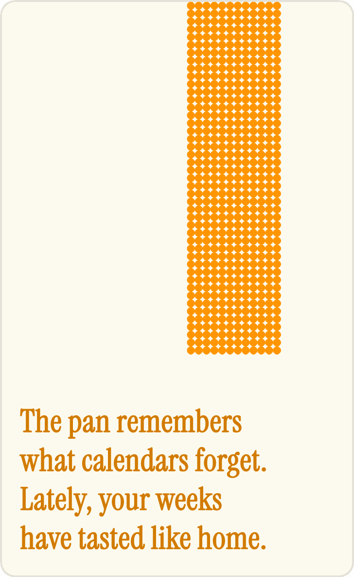 The pan remembers what calendars forget. Lately, your weeks have tasted like home.
