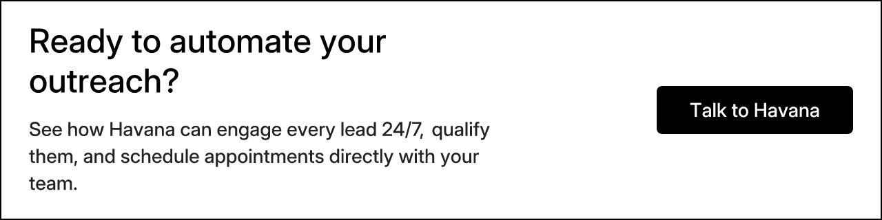 Ready to automate your outreach? See how Havana can engage every lead 24/7, qualify them, and schedule appointments directly with your team. Talk to Havana