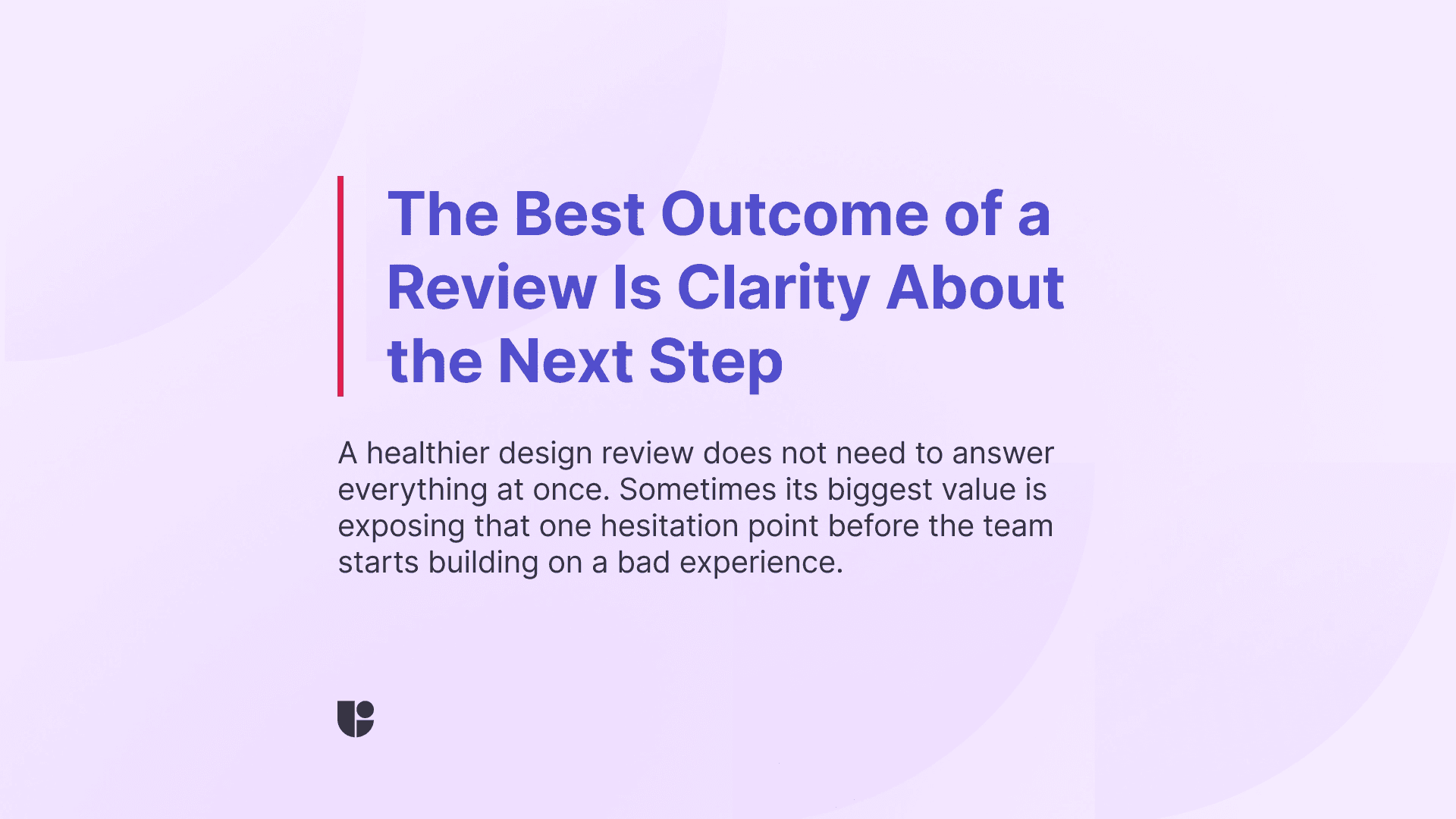 You should come out of your UX design review with a clear direction and next steps mapped out. The message in this banner is highlighting that the role of the design review is not to solve every problem but to map out the next steps with confidence.