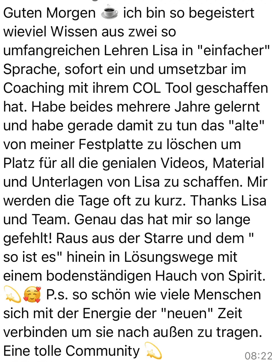 Screenshot vom Feedback zum Below the Line Add-On von Codes of Life® Professional: Guten Morgen - ich bin so begeistert wieviel Wissen aus zwei so umfangreichen Lehren Lisa in "einfacher" Sprache, sofort ein und umsetzbar im Coaching mit ihrem COL Tool geschaffen hat. Habe beides mehrere Jahre gelernt und habe gerade damit zu tun das "alte" von meiner Festplatte zu löschen um Platz für all die genialen Videos, Material und Unterlagen von Lisa zu schaffen. Mir werden die Tage oft zu kurz. Thanks Lisa und Team. Genau das hat mir so lange gefehlt! Raus aus der Starre und dem " so ist es" hinein in Lösungswege mit einem bodenständigen Hauch von Spirit. 1) 66 P.s. so schön wie viele Menschen sich mit der Energie der "neuen" Zeit verbinden um sie nach außen zu tragen. Eine tolle Community
