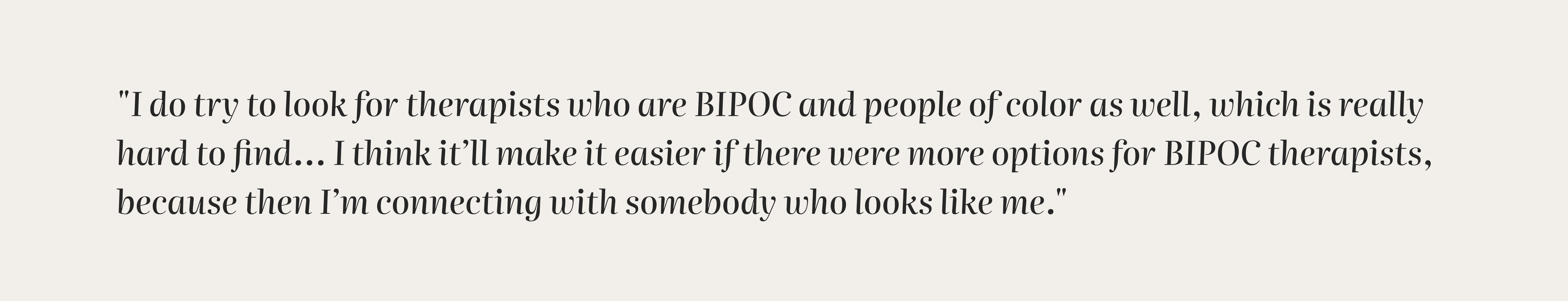 "I do try to look for therapists who are BIPOC and people of color as well, which is really hard to find… I think it’ll make it easier if there were more options for BIPOC therapists, because then I’m connecting with somebody who looks like me."