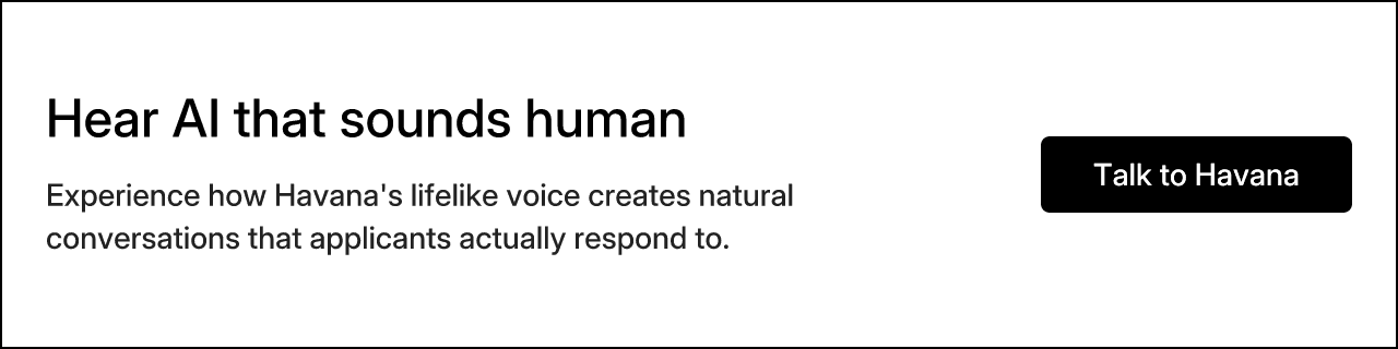 Hear AI that sounds human. Experience how Havana's lifelike voice creates natural conversations that applicants actually respond to.