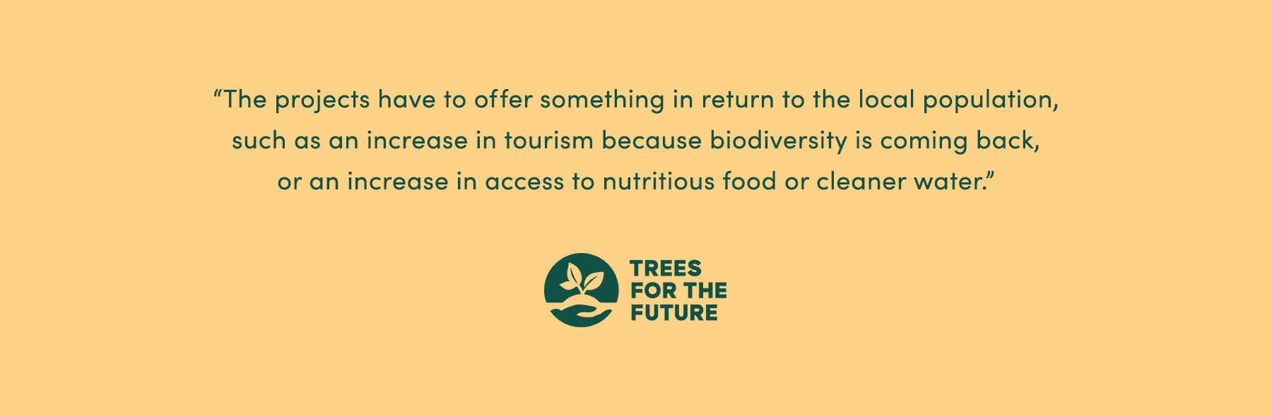“The projects have to offer something in return to the local population, [such as] an increase in tourism (because biodiversity is coming back), or an increase in access to nutritious food or cleaner water.” - Trees for the Future