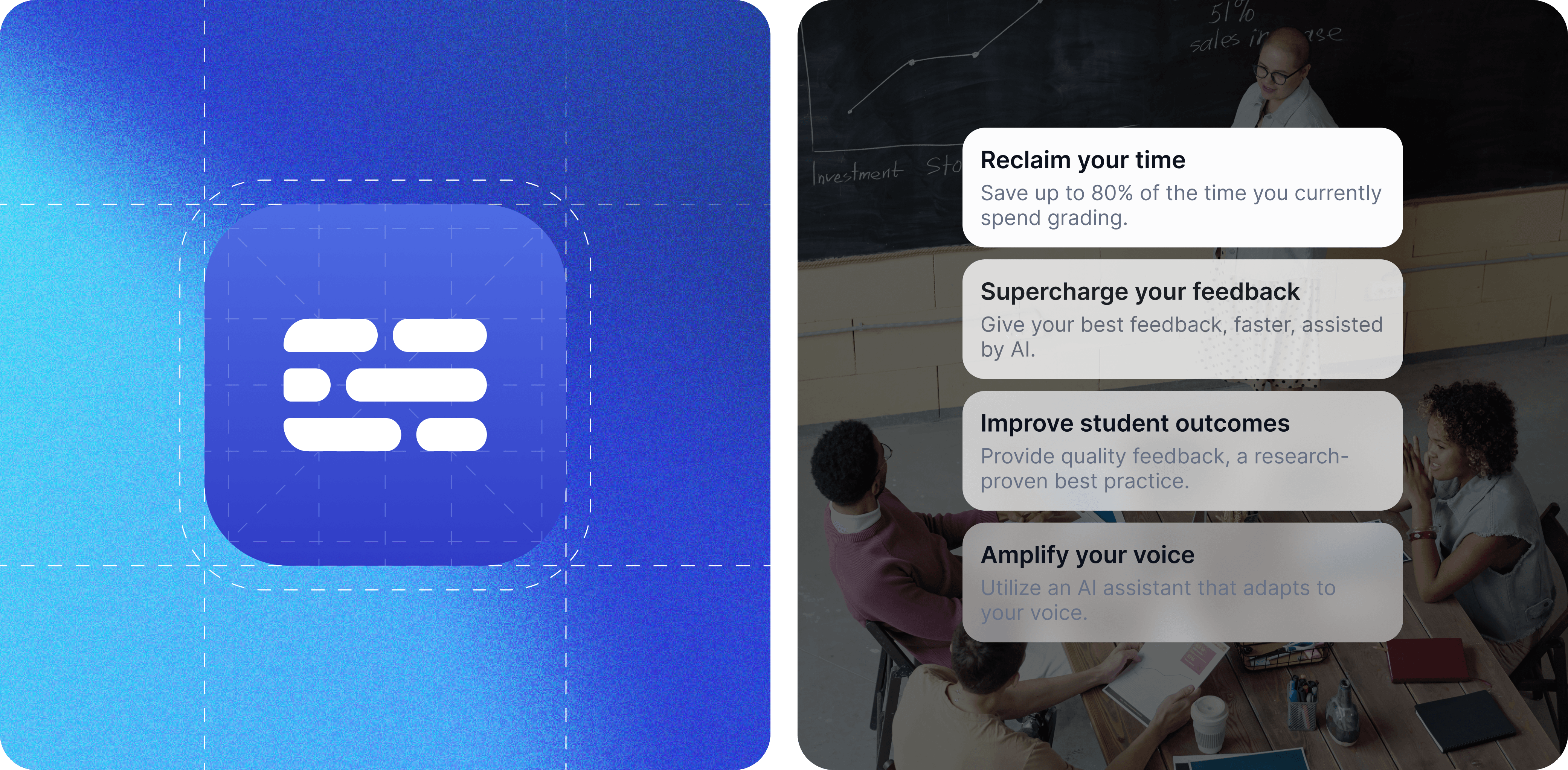The image shows a blue app icon with a white, rounded rectangular design resembling horizontal lines of text in the center. The background features a gradient of blue shades with dotted white lines creating a grid pattern. This design likely represents a text or communication-related app with a modern, clean aesthetic. / The image depicts a classroom setting with a diverse group of students and a teacher. The background features a chalkboard with a graph labeled "Investment Stocks." Four text boxes overlay the image, each containing educational benefits: Reclaim your time: "Save up to 80% of the time you currently spend grading." Supercharge your feedback: "Give your best feedback, faster, assisted by AI." Improve student outcomes: "Provide quality feedback, a research-proven best practice." Amplify your voice: "Utilize an AI assistant that adapts to your voice." The text highlights the advantages of using AI tools in education for grading and providing feedback.