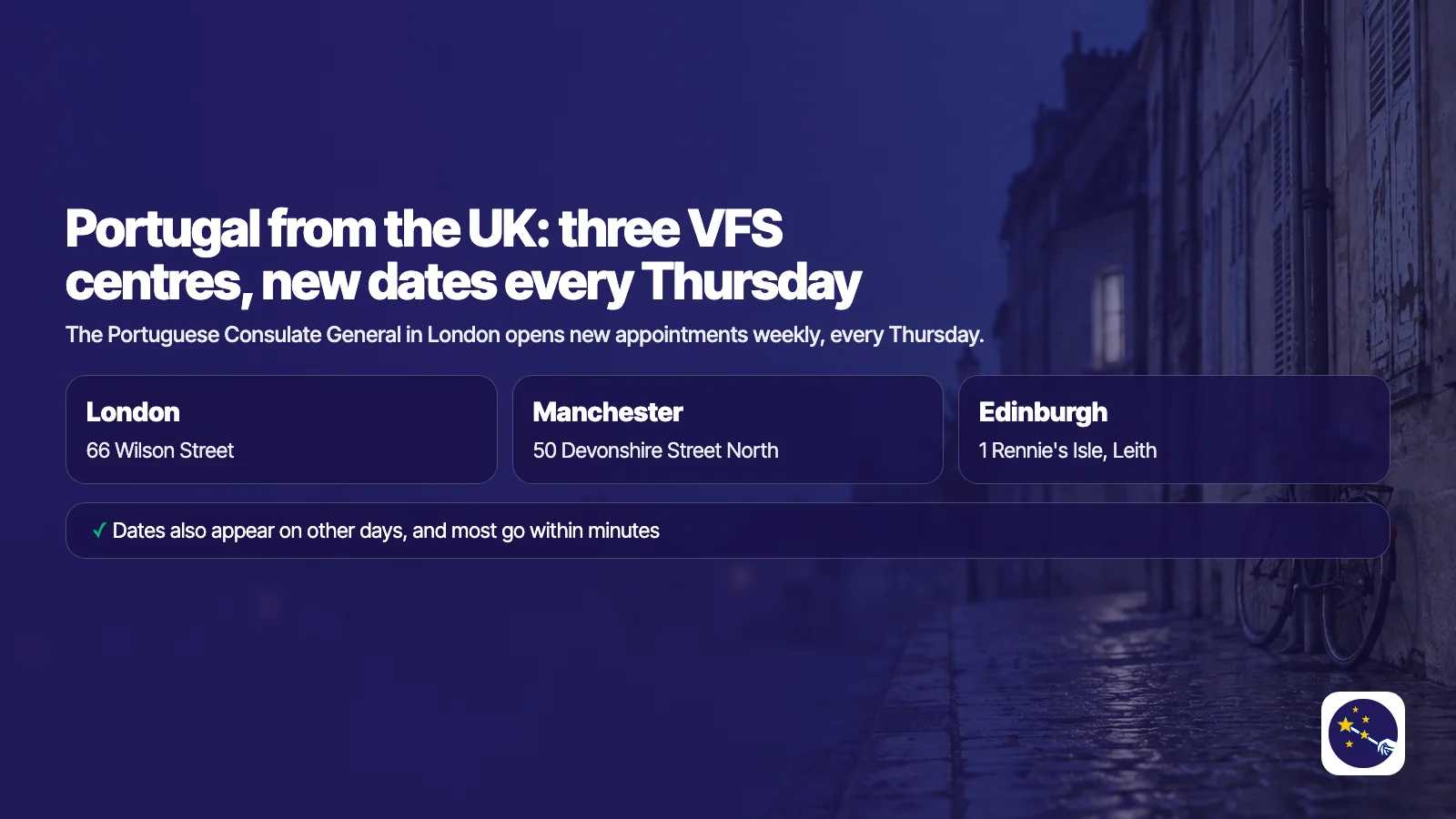 Portugal from the UK: VFS Global runs three Portugal visa centres, at 66 Wilson Street in London, 50 Devonshire Street North in Manchester and 1 Rennie's Isle in Edinburgh. The Portuguese Consulate General in London opens new appointments weekly, every Thursday; dates also appear on other days.