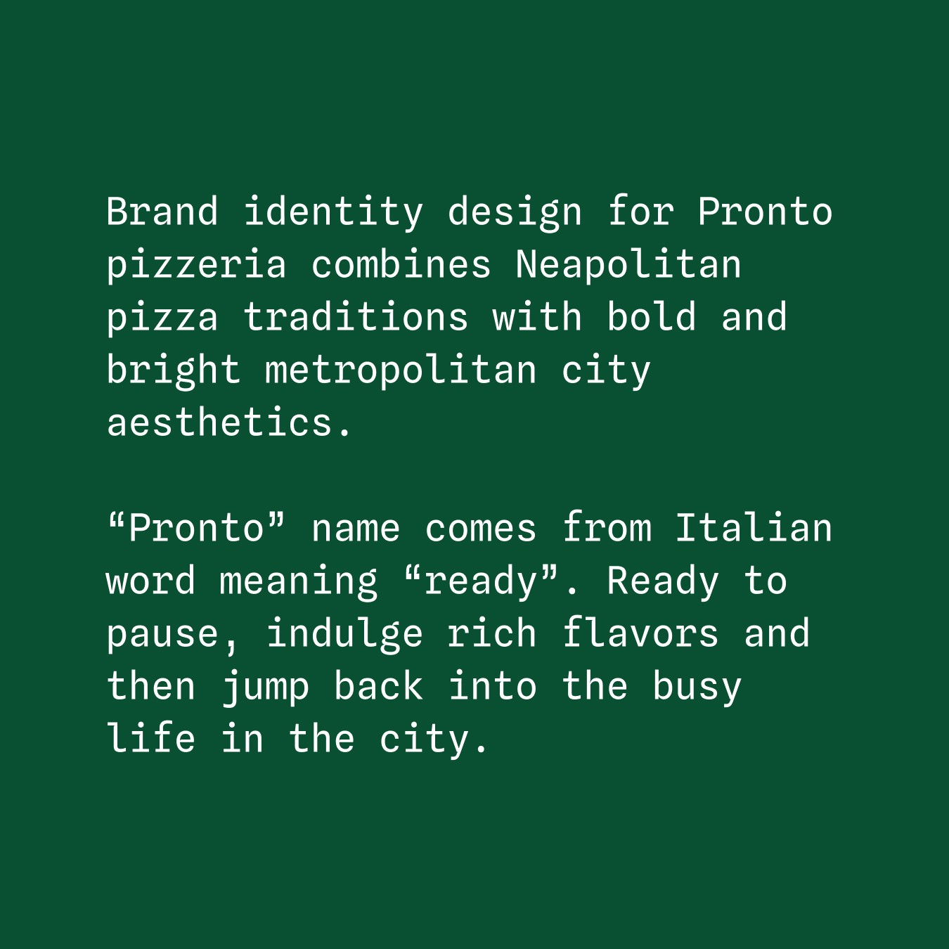 Brand identity design for Pronto pizzeria combines Neapolitan pizza traditions with bold and bright metropolitan city aesthetics. “Pronto” name comes from Italian word meaning “ready”. Ready to pause, indulge rich flavors and then jump back into the busy life in the city.