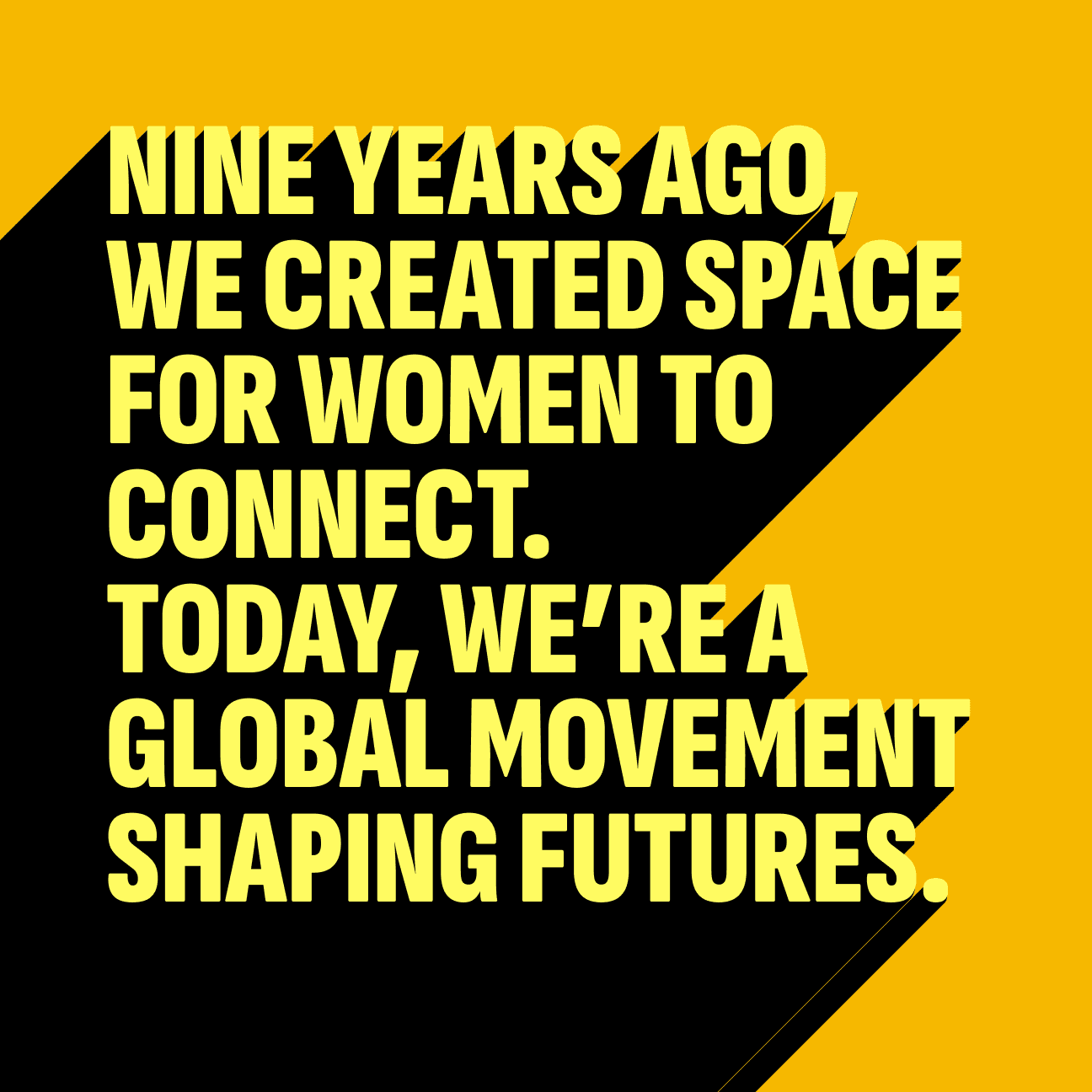 The words "Nine years ago, we created space for women to connect. Today, we’re a global movement shaping futures." with a drop shadow text effect.