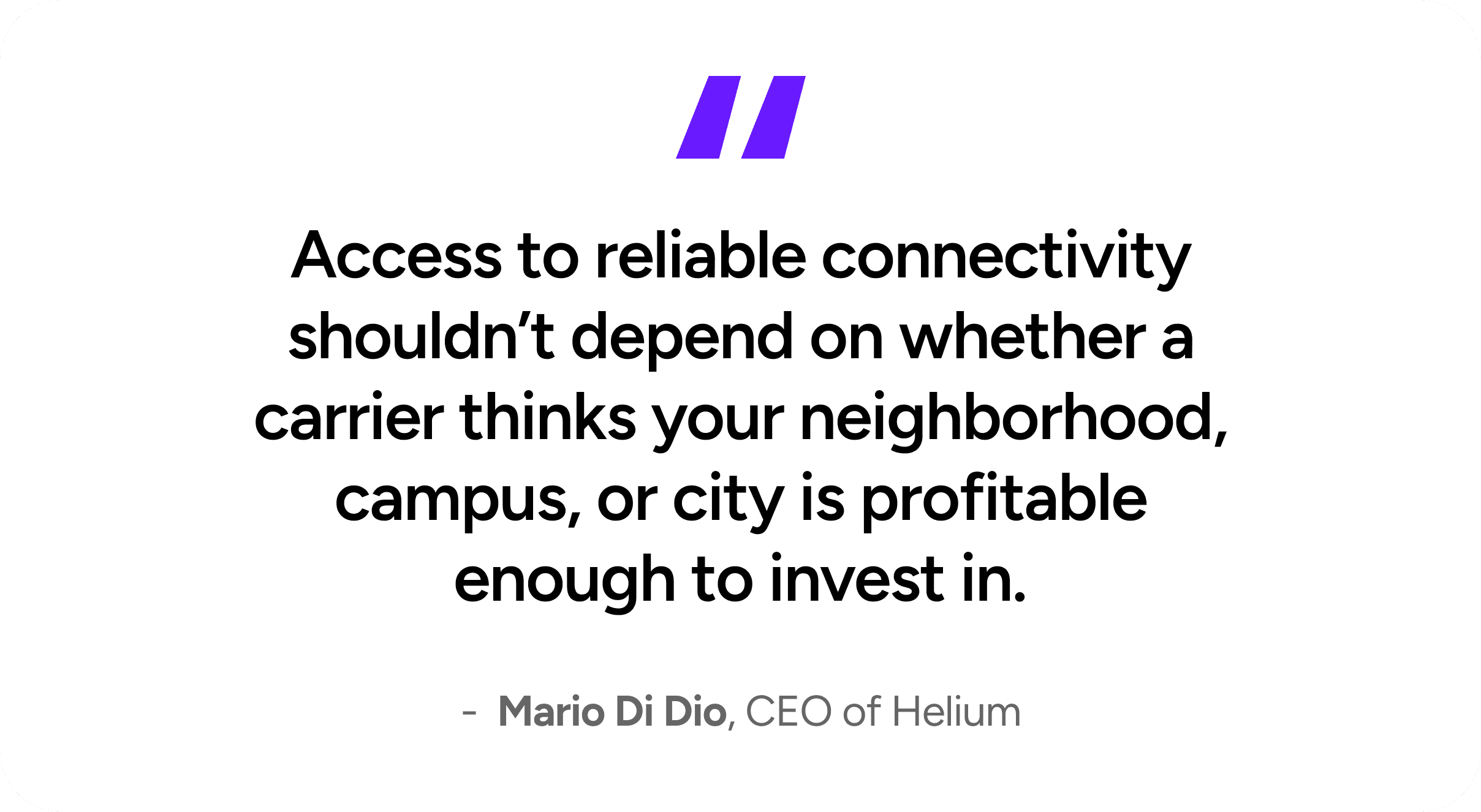 Access to reliable connectivity shouldn't depend on whether a carrier thinks your neighborhood, campus, or city is profitable enough to invest in. - Mario Di Dio, CEO of Helium