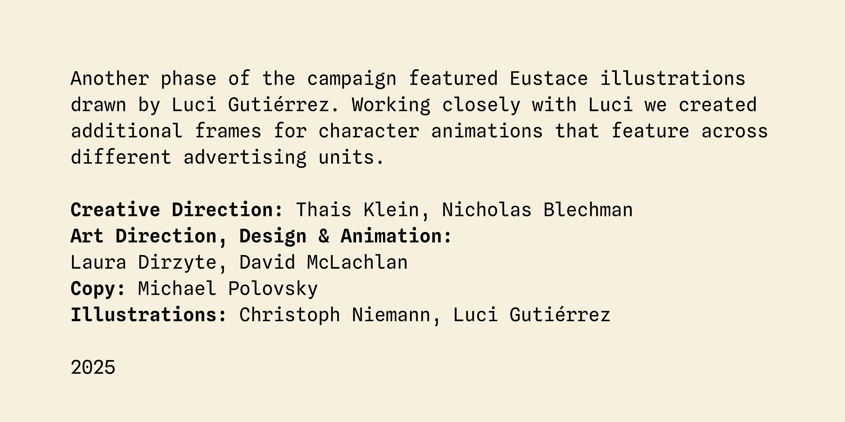 Another phase of the campaign featured Eustace illustrations drawn by Luci Gutiérrez. Working closely with Luci we created additional frames for character animations that feature across different advertising units. Creative Direction: Thais Klein, Nicholas Blechman
Art Direction, Design & Animation:
Laura Dirzyte, David McLachlan
Copy: Michael Polovsky Illustrations: Christoph Niemann, Luci Gutiérrez 2025