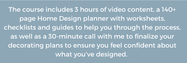 The course includes 3 hours of video content, a 140+ page Home Design planner with worksheets, checklists and guides to help you through the process, as well as a 30-minute call with me to finalize your decorating plans to ensure you feel confident about what you’ve designed.