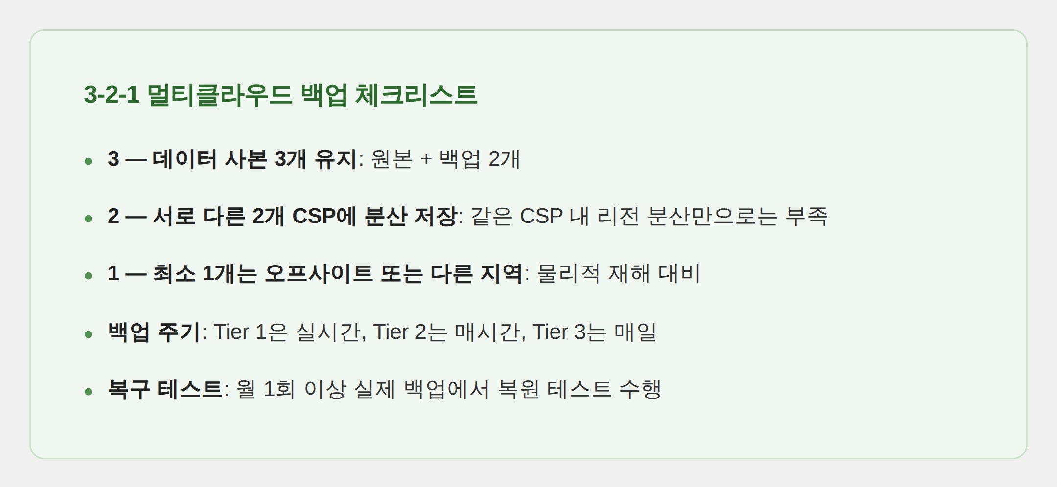 3-2-1 멀티클라우드 백업 체크리스트 3 — 데이터 사본 3개 유지: 원본 + 백업 2개 2 — 서로 다른 2개 CSP에 분산 저장: 같은 CSP 내 리전 분산만으로는 부족 1 — 최소 1개는 오프사이트 또는 다른 지역: 물리적 재해 대비 백업 주기: Tier 1은 실시간, Tier 2는 매시간, Tier 3는 매일 복구 테스트: 월 1회 이상 실제 백업에서 복원 테스트 수행