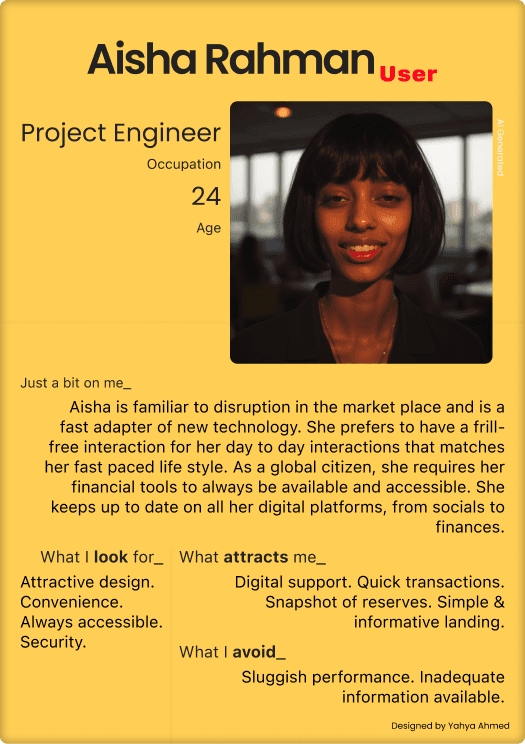 Aisha Rahman / Project Engineer / Age 24. Just a bit on me: Aisha is familiar to disruption in the market place and is a fast adapter of new technology. She prefers to have a frill-free interaction for her day to day interactions that matches her fast paced life style. As a global citizen, she requires her financial tools to always be available and accessible. She keeps up to date on all her digital platforms, from socials to finances. What I look for: Attractive design. Convenience. Always accessible. Security. What I avoid: Sluggish performance. Inadequate information available. Designed by Yahya Ahmed.