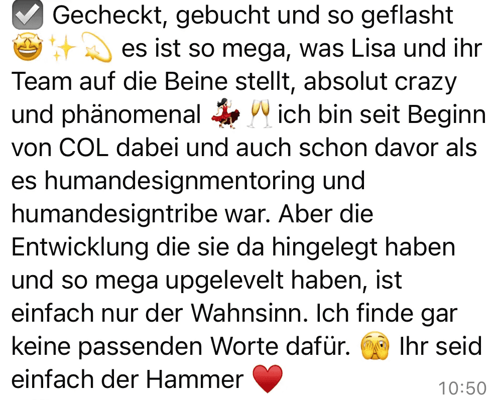 Screenshot vom Feedback zum Below the Line Add-On von Codes of Life® Professional: Gecheckt, gebucht und so geflasht es ist so mega, was Lisa und ihr Team auf die Beine stellt, absolut crazy und phänomenal ich bin seit Beginn von COL dabei und auch schon davor als es humandesignmentoring und humandesigntribe war. Aber die Entwicklung die sie da hingelegt haben und so mega upgelevelt haben, ist einfach nur der Wahnsinn. Ich finde gar keine passenden Worte dafür. Ihr seid einfach der Hammer
