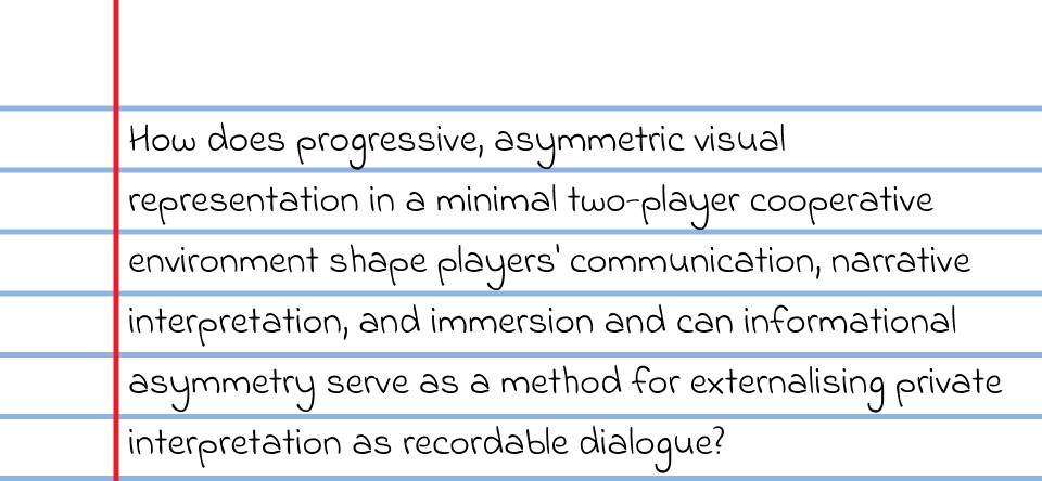 How does progressive, asymmetric visual representation in a minimal two-player cooperative environment shape players' communication, narrative interpretation, and immersionn and can infromational asymmetry serve as a method for externalising private interpretation as recordable dialogue?