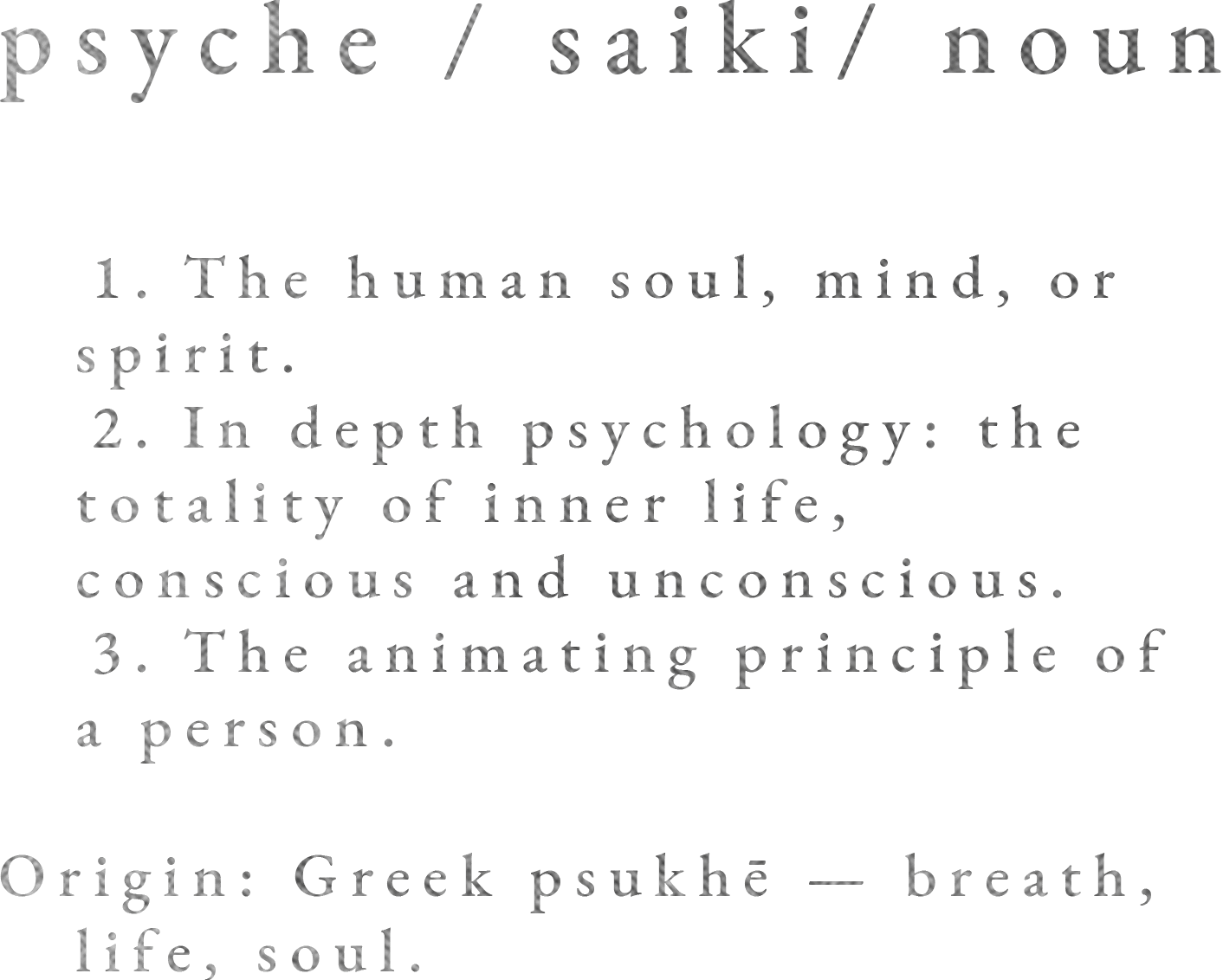 psyche / saiki/ noun.  1. The human soul, mind, or spirit.  2. In depth psychology: the totality of inner life, conscious and unconscious.  3. The animating principle of a person.  Origin: Greek psukhē — breath, life, soul.