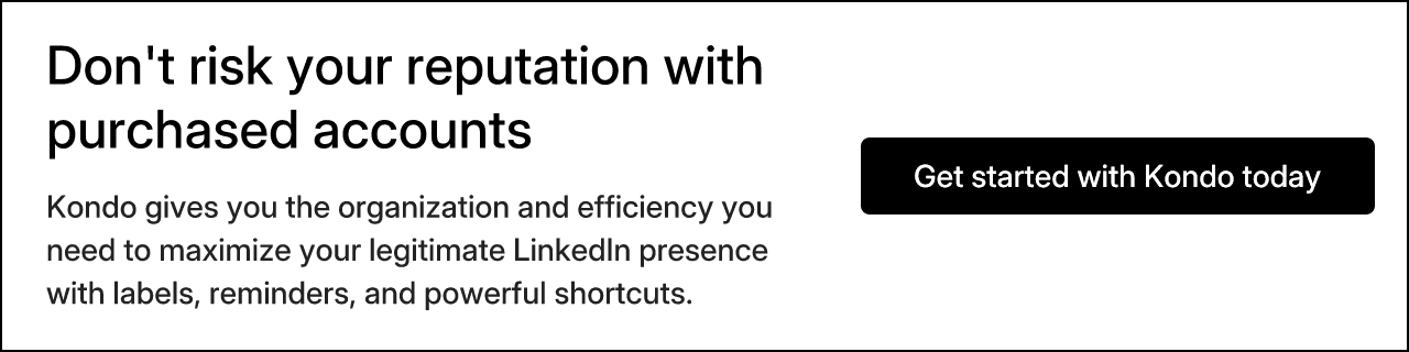 Don't risk your reputation with purchased accounts. Kondo gives you the organization and efficiency you need to maximize your legitimate LinkedIn presence with labels, reminders, and powerful shortcuts. Get started with Kondo today