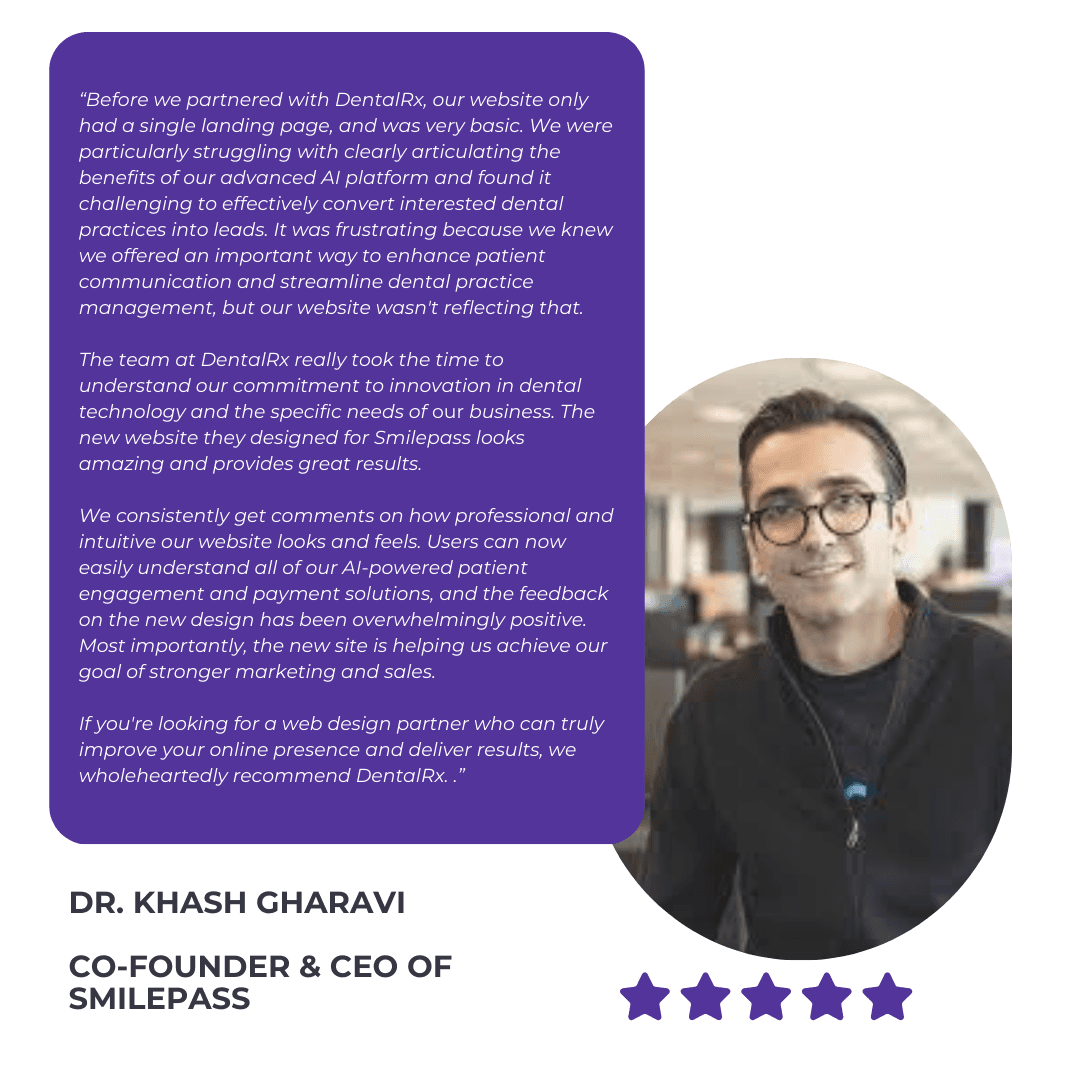 DentalRx Testimonial from Dr. Khash Gharavi of Smilepass: “Before we partnered with DentalRx, our website only had a single landing page, and was very basic. We were particularly struggling with clearly articulating the benefits of our advanced AI platform and found it challenging to effectively convert interested dental practices into leads. It was frustrating because we knew we offered an important way to enhance patient communication and streamline dental practice management, but our website wasn't reflecting that.

The team at DentalRx really took the time to understand our commitment to innovation in dental technology and the specific needs of our business. The new website they designed for Smilepass looks amazing and provides great results.

We consistently get comments on how professional and intuitive our website looks and feels. Users can now easily understand all of our AI-powered patient engagement and payment solutions, and the feedback on the new design has been overwhelmingly positive. Most importantly, the new site is helping us achieve our goal of stronger marketing and sales.

If you're looking for a web design partner who can truly improve your online presence and deliver results, we wholeheartedly recommend DentalRx. .”