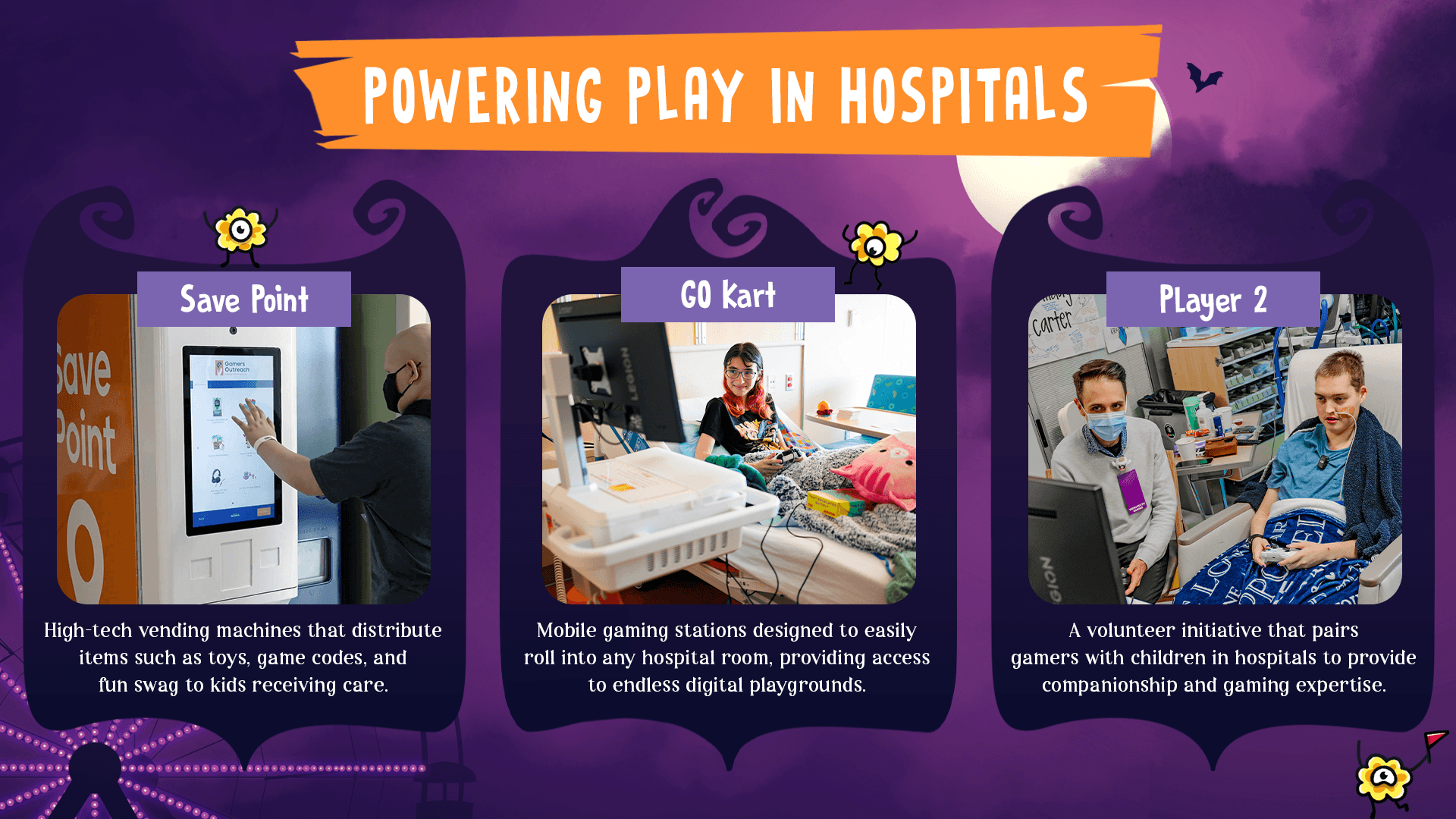 Save Points are high-tech vending machines that distribute items such as toys, game codes, and fun swag to kids receiving care. GO Karts are mobile gaming stations designed to easily roll into any hospital room, providing access to endless digital playgrounds. Player 2 is our volunteer initiative that pairs gamers wiht children in hospitals to provide companionship and gaming expertise.