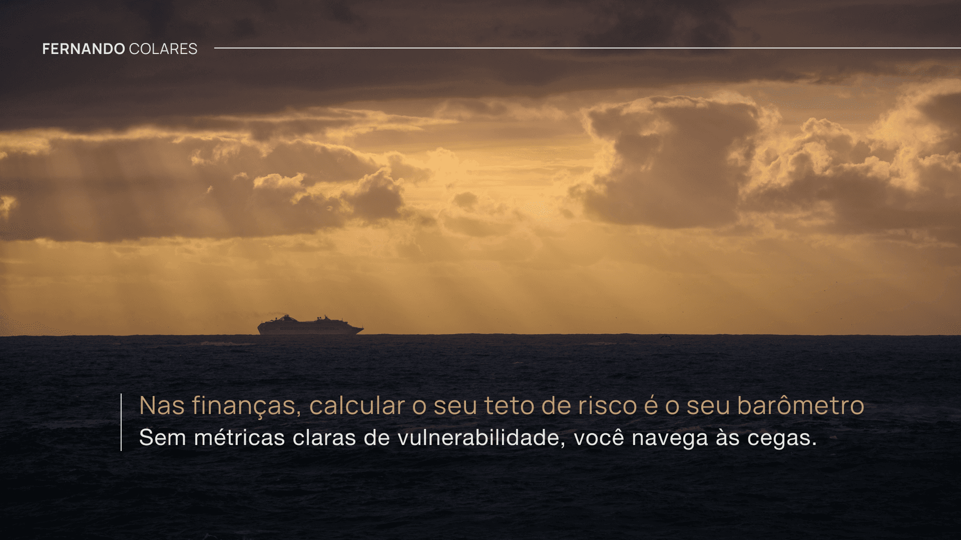 Imagem de um horizonte marítimo ao entardecer, com o céu em tons dourados e alaranjados iluminado por raios de sol que atravessam nuvens escuras. Ao centro, próximo à linha do horizonte, um navio navega sobre o mar escuro, reforçando a sensação de distância e direção. No canto superior esquerdo, aparece o nome "Fernando Colares". Na parte inferior, sobre uma faixa escurecida da imagem, está a frase: "Nas finanças, calcular o seu teto de risco é o seu barômetro", seguida do complemento: "Sem métricas claras de vulnerabilidade, você navega às cegas." A composição transmite uma mensagem de reflexão sobre gestão de riscos e tomada de decisões financeiras.