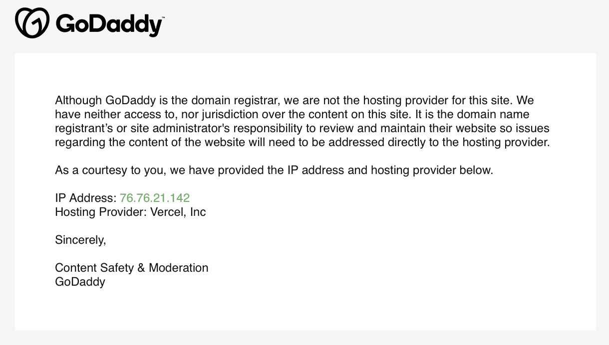Image of an email from GoDaddy to Kanary. It reads: "Although GoDaddy is the domain registrar, we are not the hosting provider for this site. We have neither access to, nor jurisdiction over the content on this site. It is the domain name registrant’s or site administrator's responsibility to review and maintain their website so issues regarding the content of the website will need to be addressed directly to the hosting provider.  As a courtesy to you, we have provided the IP address and hosting provider below.  IP Address: 76.76.21.142 Hosting Provider: Vercel, Inc  Sincerely,  Content Safety & Moderation GoDaddy"