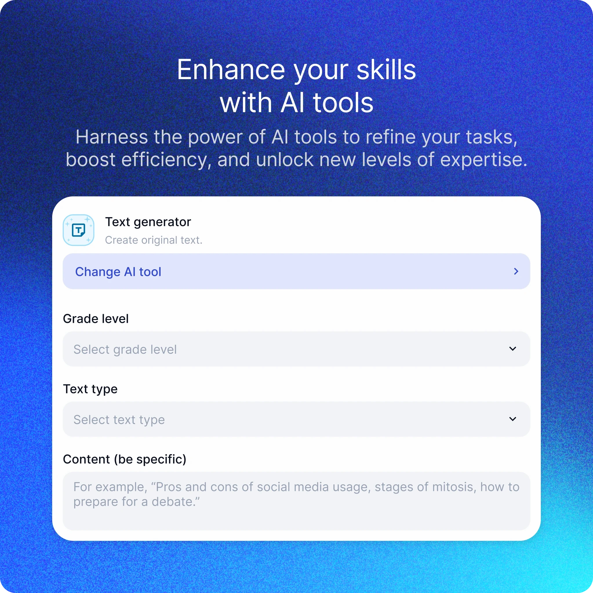 The image shows an interface of an educational AI tool named EnlightenAI. The background is a gradient of dark blue.  At the top, there is bold text that reads: "Enhance your skills with AI tools Harness the power of AI tools to refine your tasks, boost efficiency, and unlock new levels of expertise."  Below this, there is a user interface for a "Text generator" tool, which is used to create original text. The interface is clean and modern, using light blue and white colors.  The interface contains several sections:  At the top, there is a heading with an icon and the text "Text generator Create original text." Below it, there is a button labeled "Change AI tool." Next, there are dropdown menus for "Grade level" and "Text type." There is a text box labeled "Content (be specific)" with placeholder text that reads: "For example, 'Pros and cons of social media usage, stages of mitosis, how to prepare for a debate.'" The interface is designed to help users specify the parameters for generating text, including the grade level and type of text they need.