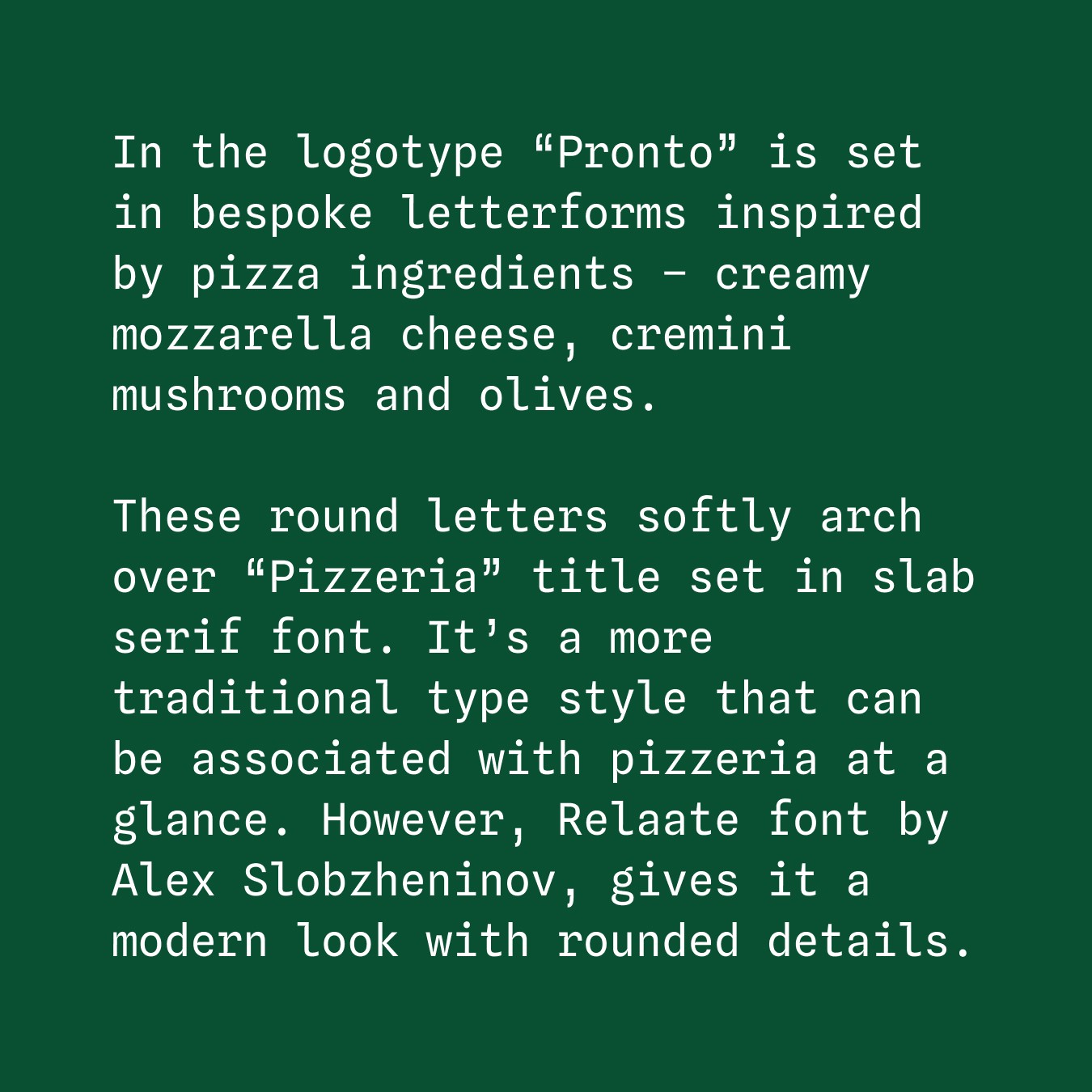 In the logotype “Pronto” is set in bespoke letterforms inspired by pizza ingredients – creamy mozzarella cheese, cremini mushrooms and olives. These round letters softly arch over “Pizzeria” title set in slab serif font. It’s a more traditional type style that can be associated with pizzeria at a glance. However, Relaate font by Alex Slobzheninov, gives it a modern look with rounded details.