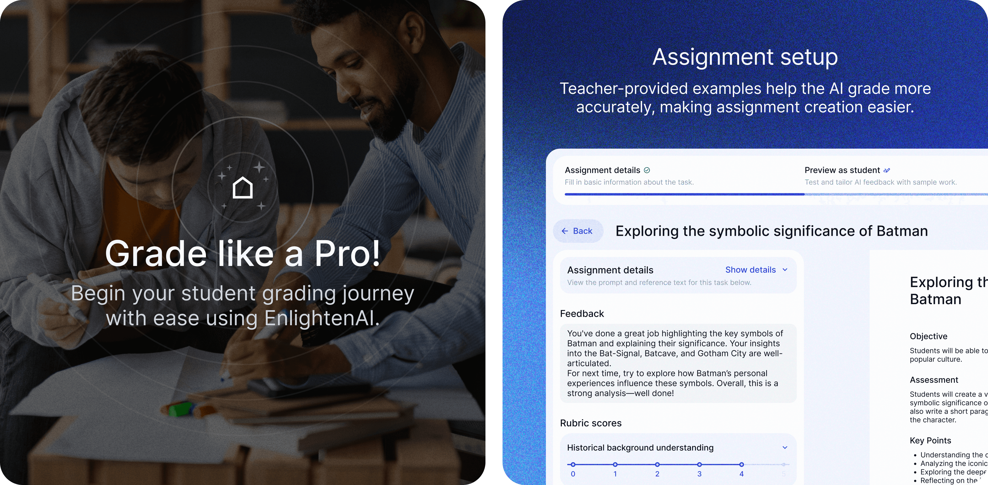 The image features two people collaborating over a table with papers and markers, set in a well-lit room. The focus is on the text overlay, which reads: "Grade like a Pro! Begin your student grading journey with ease using EnlightenAI." A small icon of a house with stars above it is positioned above the main text, suggesting a user-friendly and efficient experience with EnlightenAI for educators. The background shows a casual, modern working environment, emphasizing collaboration and ease of use. / The image depicts an assignment setup interface for an educational AI tool. The text at the top reads: "Assignment setup: Teacher-provided examples help the AI grade more accurately, making assignment creation easier." Below this, the interface shows a section titled "Exploring the symbolic significance of Batman." It includes: Assignment details: Prompt and reference text for the task. Feedback: Comments on the student's work, praising their highlighting of key symbols of Batman and suggesting further exploration of personal influences on these symbols. Rubric scores: A horizontal scale for evaluating "Historical background understanding." On the right side, additional details about the assignment, including objectives, assessment criteria, and key points, are visible. The background is a gradient of blue tones, giving a professional and modern look to the interface.