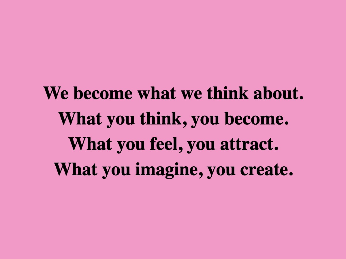 We become what we think about. What you think, you become. What you feel, you attract. What you imagine, you create.