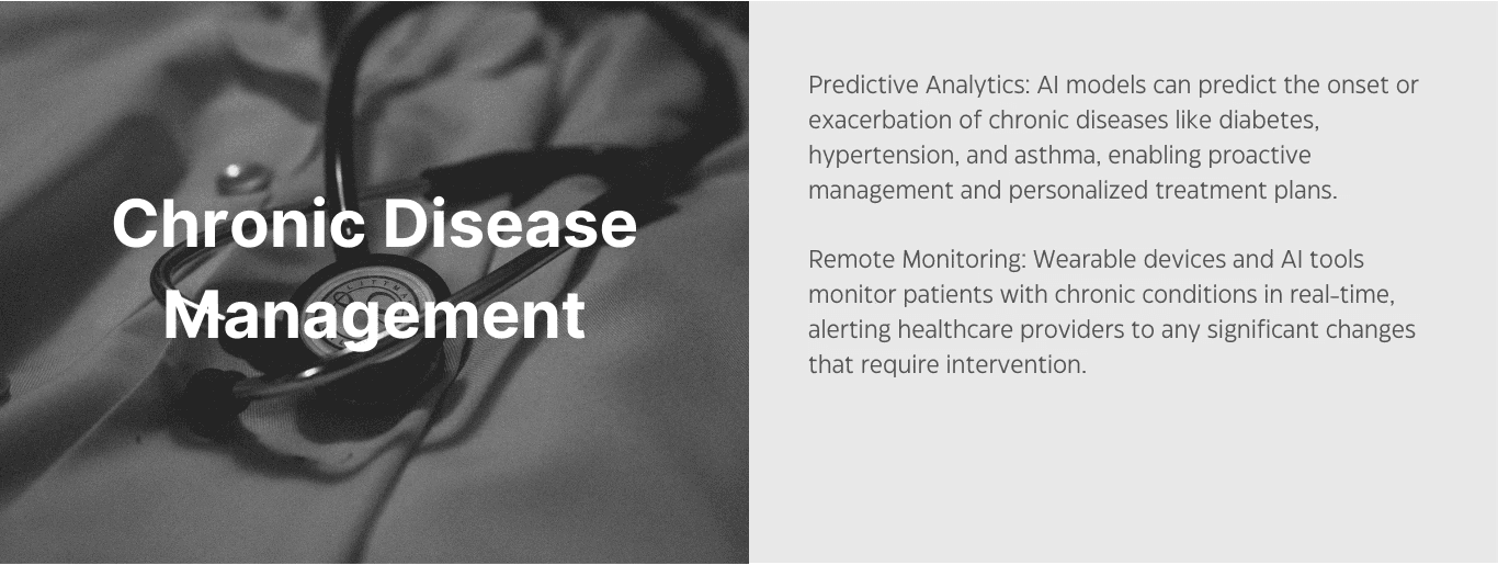 Chronic Disease Management. Predictive Analytics: AI models can predict the onset or exacerbation of chronic disease like diabetes, hypertension, and asthma, enabling proactive management and personalized treatment plans. Remote monitoring: wearable devices and AI tools monitor patients with chronic conditions in real-time, alerting healthcare providers to any significant changes that require intervention.